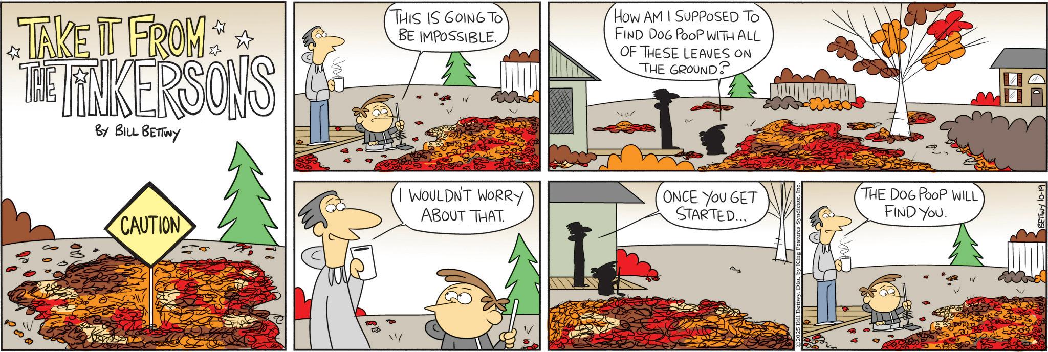 Animated cartoon OCR: TAKE IT FROM * * THE LINKERSONS BY BILL BETTWY THIS IS GOING TO BE IMPOSSIBLE. I WOULDN'T WORRY ABOUT THAT. How AM I SUPPOSED TO FIND DOG POOP WITH ALL OF THESE LEAVES ON THE GROUND? ONCE YOU GET STARTED... THE DOG POOP WILL FIND YOU. ?????? CAUTION 10-3 BETTWY 10-19 TAKE IT FROM * * THE LINKERSONS BY BILL BETTWY THIS IS GOING TO BE IMPOSSIBLE . I WOULDN'T WORRY ABOUT THAT . How AM I SUPPOSED TO FIND DOG POOP WITH ALL OF THESE LEAVES ON THE GROUND ? ONCE YOU GET STARTED ... THE DOG POOP WILL FIND YOU . ?????? CAUTION 10-3 BETTWY 10-19