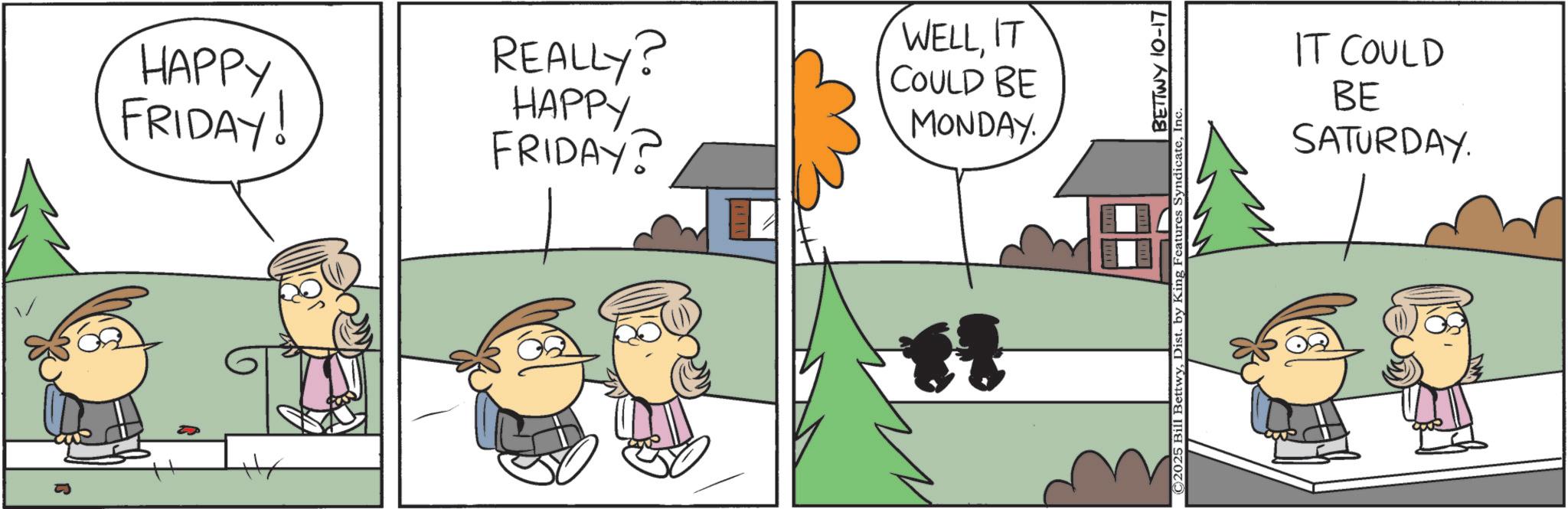 Animated cartoon OCR: HAPPY FRIDAY! REALLY? HAPPY FRIDAY? WELLIT COULD BE MONDAY BETTWY 10-17 © 2025 Bill BettwyInc IT COULD BE SATURDAY. HAPPY FRIDAY ! REALLY ? HAPPY FRIDAY ? WELLIT COULD BE MONDAY BETTWY 10-17 © 2025 Bill BettwyDist . by King Features SyndicateInc IT COULD BE SATURDAY .