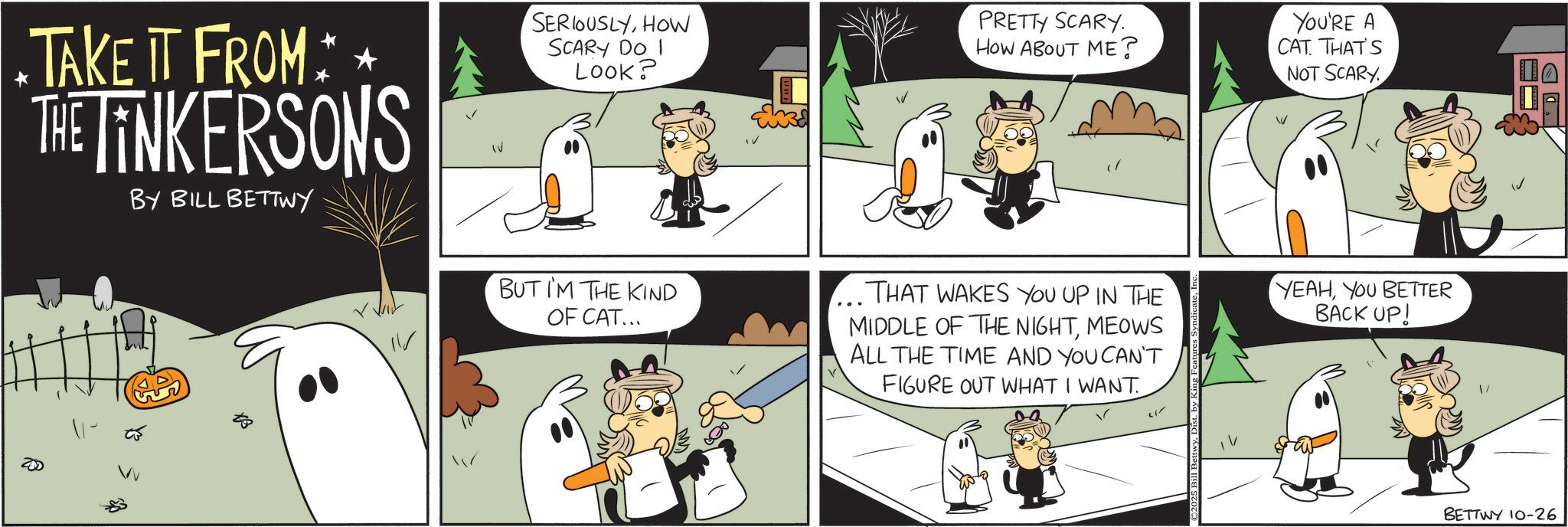 Comic book OCR: *TAKE IT FROM * * THE TINKERSONS BY BILL BETTWY SERIOUSLYHOW SCARY DO I LOOK? BUT I'M THE KIND OF CAT... PRETTY SCARY. HOW ABOUT ME? THAT WAKES YOU UP IN THE MIDDLE OF THE NIGHTMEOWS ALL THE TIME AND YOU CAN'T FIGURE OUT WHAT I WANT YOU'RE A CAT. THAT'S NOT SCARY YEAHYOU BETTER BACK UP! BETTWY 10-26 * TAKE IT FROM * * THE TINKERSONS BY BILL BETTWY SERIOUSLYHOW SCARY DO I LOOK ? BUT I'M THE KIND OF CAT ... PRETTY SCARY . HOW ABOUT ME ? THAT WAKES YOU UP IN THE MIDDLE OF THE NIGHTMEOWS ALL THE TIME AND YOU CAN'T FIGURE OUT WHAT I WANT YOU'RE A CAT . THAT'S NOT SCARY YEAHYOU BETTER BACK UP ! BETTWY 10-26