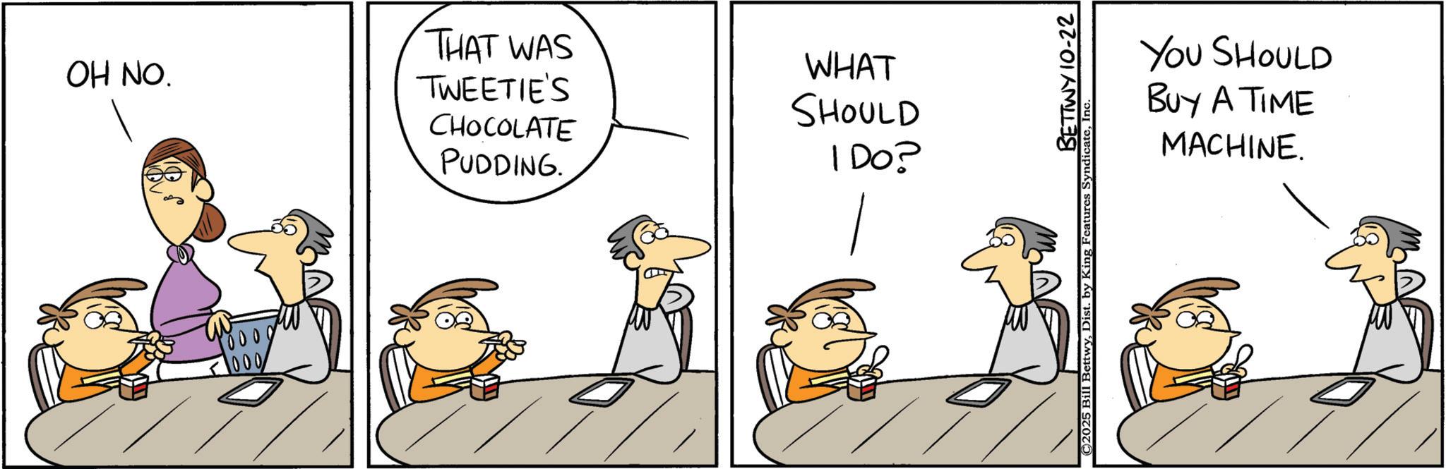 Animated cartoon OCR: OH NO. Poooo 1000 THAT WAS TWEETIE'S CHOCOLATE WHAT SHOULD PUDDING. I Do? BETTWY 10-22 © 2025 Bill BettwyIn YOU SHOULD BUY A TIME MACHINE. OH NO . Poooo 1000 THAT WAS TWEETIE'S CHOCOLATE WHAT SHOULD PUDDING . I Do ? BETTWY 10-22 © 2025 Bill BettwyDist . by King Features SyndicateIn YOU SHOULD BUY A TIME MACHINE .