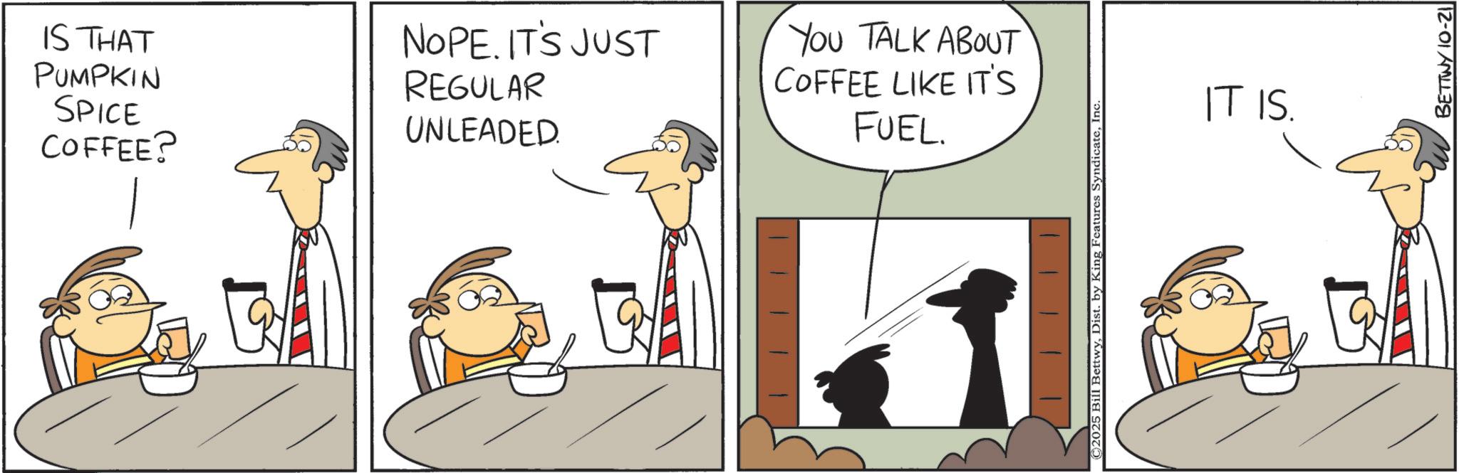 Photo caption OCR: COFFEE? IS THAT PUMPKIN SPICE NOPE. IT'S JUST REGULAR UNLEADED YOU TALK ABOUT COFFEE LIKE IT'S FUEL. ©2025 Bill BettwyInc. IT IS. BETTWY 10-21 COFFEE ? IS THAT PUMPKIN SPICE NOPE . IT'S JUST REGULAR UNLEADED YOU TALK ABOUT COFFEE LIKE IT'S FUEL . © 2025 Bill BettwyDist . by King Features SyndicateInc. IT IS . BETTWY 10-21