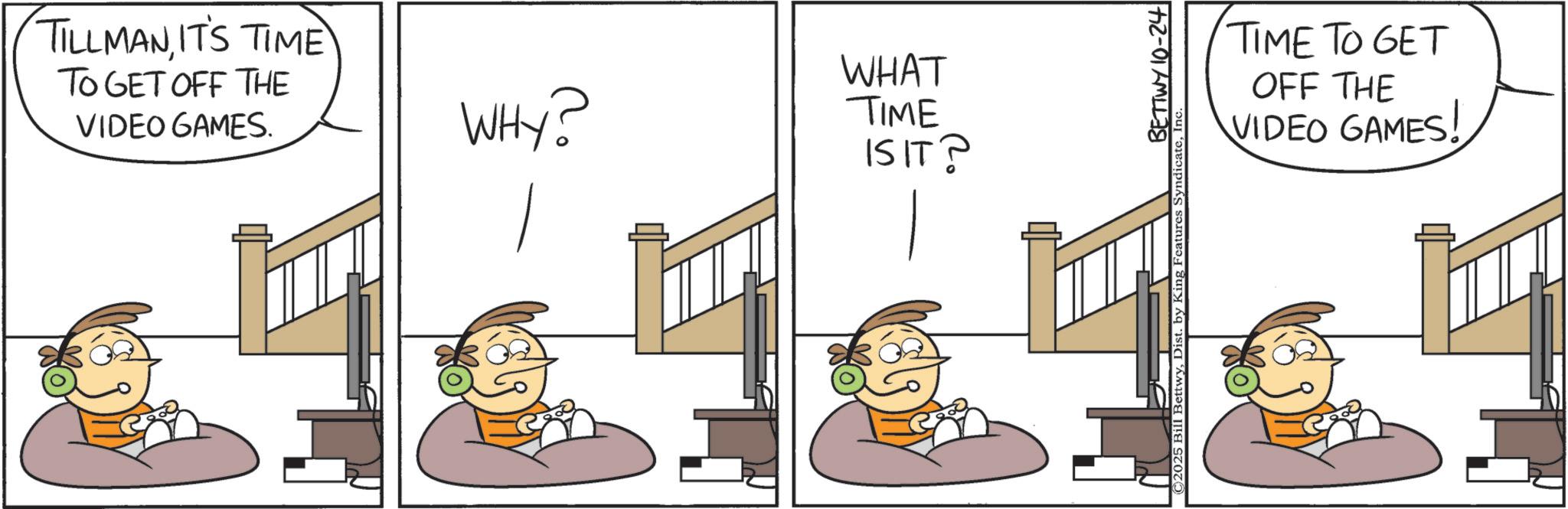 Comic book OCR: TILLMANIT'S TIME TO GET OFF THE VIDEO GAMES. WHY? WHAT TIME IS IT? BETTWY 10-24 ©2025 Bill BettwyI TIME TO GET OFF THE VIDEO GAMES! TILLMANIT'S TIME TO GET OFF THE VIDEO GAMES . WHY ? WHAT TIME IS IT ? BETTWY 10-24 © 2025 Bill BettwyDist . by King Features SyndicateI TIME TO GET OFF THE VIDEO GAMES !