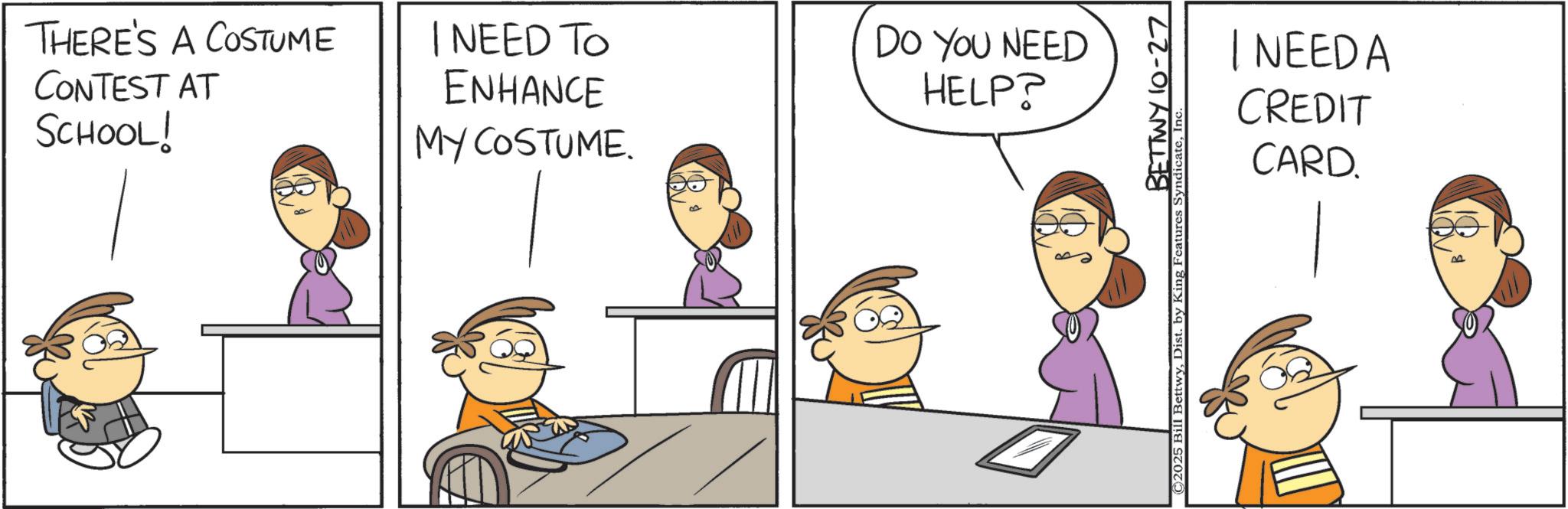 Animated cartoon OCR: THERE'S A COSTUME CONTEST AT SCHOOL! I NEED TO ENHANCE MY COSTUME. DO YOU NEED HELP? BETTWY 10-27 ©2025 Bill BettwyIn | NEEDA CREDIT CARD. PA THERE'S A COSTUME CONTEST AT SCHOOL ! I NEED TO ENHANCE MY COSTUME . DO YOU NEED HELP ? BETTWY 10-27 © 2025 Bill BettwyDist . by King Features SyndicateIn | NEEDA CREDIT CARD . PA