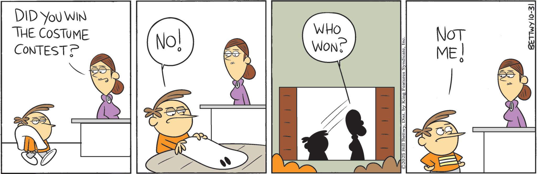 Comic book OCR: DID YOU WIN THE COSTUME CONTEST? No! W WHO WON? ©2025 Bill BettwyInc. NOT ME! BETTWY 10-31 DID YOU WIN THE COSTUME CONTEST ? No ! W WHO WON ? © 2025 Bill BettwyDist . by King Features SyndicateInc. NOT ME ! BETTWY 10-31
