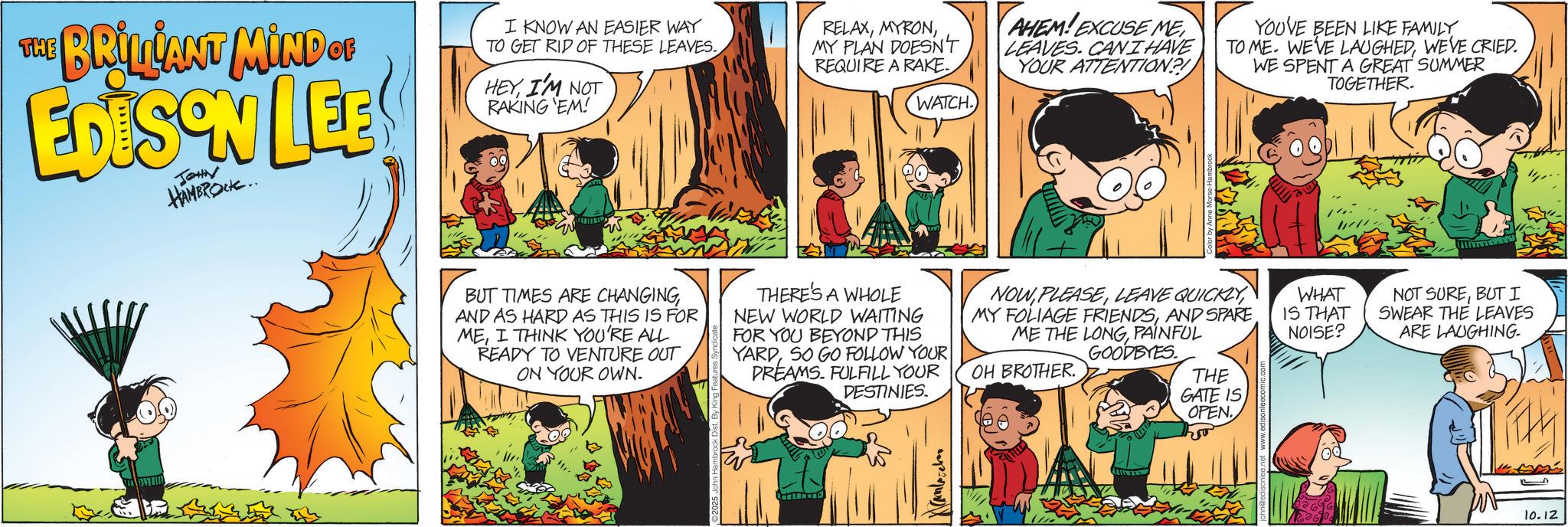 Publication OCR: THE BRILLIANT MIND OF EDISON LEE JOHN HAMBROCK.. I KNOW AN EASIER WAY TO GET RID OF THESE LEAVES. HEYI'M NOT RAKING 'EM! RELAXMY PLAN DOESN'T REQUIRE A RAKE. WATCH AHEM! EXCUSE ME LEAVES. CANI HAVE YOUR ATTENTION? YOUVE BEEN LIKE FAMILY TO ME. WE'VE LAUGHEDWE'VE CRIED. WE SPENT A GREAT SUMMER TOGETHER. BUT TIMES ARE CHANGING AND AS HARD AS THIS IS FOR MEI THINK YOU'RE ALL READY TO VENTURE OUT ON YOUR OWN. THERE'S A WHOLE NEW WORLD WAITING FOR YOU BEYOND THIS YARDSO GO FOLLOW YOUR DREAMS. FULFILL YOUR DESTINIES. NOWLEAVE QUICKLY MY FOLIAGE FRIENDSAND SPARE ME THE LONGPAINFUL GOODBYES. OH BROTHER. THE GATE IS OPEN So Kamlovebor WHAT IS THAT NOISE? NOT SUREBUT I SWEAR THE LEAVES ARE LAUGHING. 10.12 THE BRILLIANT MIND OF EDISON LEE JOHN HAMBROCK .. I KNOW AN EASIER WAY TO GET RID OF THESE LEAVES . HEYI'M NOT RAKING ' EM ! RELAXMY PLAN DOESN'T REQUIRE A RAKE . WATCH AHEM ! EXCUSE ME LEAVES . CANI HAVE YOUR ATTENTION ? YOUVE BEEN LIKE FAMILY TO ME . WE'VE LAUGHEDWE'VE CRIED . WE SPENT A GREAT SUMMER TOGETHER . BUT TIMES ARE CHANGING AND AS HARD AS THIS IS FOR MEI THINK YOU'RE ALL READY TO VENTURE OUT ON YOUR OWN . THERE'S A WHOLE NEW WORLD WAITING FOR YOU BEYOND THIS YARDSO GO FOLLOW YOUR DREAMS . FULFILL YOUR DESTINIES . NOWLEAVE QUICKLY MY FOLIAGE FRIENDSAND SPARE ME THE LONGPAINFUL GOODBYES . OH BROTHER . THE GATE IS OPEN So Kamlovebor WHAT IS THAT NOISE ? NOT SUREBUT I SWEAR THE LEAVES ARE LAUGHING . 10.12