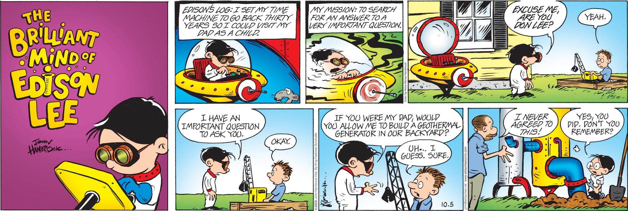 Comic book OCR: THE BRILLIANT MIND OF EDISON LEE JOHN HAMBROCK... EDISON'S LOG: I SET MY TIME MACHINE TO GO BACK THIRTY YEARS SO I COULD VISIT MY DAD AS A CHILD. I HAVE AN IMPORTANT QUESTION TO ASK YOU. OKAY. MY MISSION: TO SEARCH FOR AN ANSWER TO A VERY IMPORTANT QUESTION By King Features Syndicate IF YOU WERE MY DADWOULD YOU ALLOW ME TO BUILD A GEOTHERMAL GENERATOR IN OUR BACKYARD? UH... I GUESS. SURE. EXCUSE MEARE YOU DON LEE? YEAH. I NEVER AGREED TO THIS! YESYOU DID. DON'T YOU REMEMBER? ? ??(??88) 10.5 THE BRILLIANT MIND OF EDISON LEE JOHN HAMBROCK ... EDISON'S LOG : I SET MY TIME MACHINE TO GO BACK THIRTY YEARS SO I COULD VISIT MY DAD AS A CHILD . I HAVE AN IMPORTANT QUESTION TO ASK YOU . OKAY . MY MISSION : TO SEARCH FOR AN ANSWER TO A VERY IMPORTANT QUESTION By King Features Syndicate IF YOU WERE MY DADWOULD YOU ALLOW ME TO BUILD A GEOTHERMAL GENERATOR IN OUR BACKYARD ? UH ... I GUESS . SURE . EXCUSE MEARE YOU DON LEE ? YEAH . I NEVER AGREED TO THIS ! YESYOU DID . DON'T YOU REMEMBER ? ? ? ? ( ??88 ) 10.5
