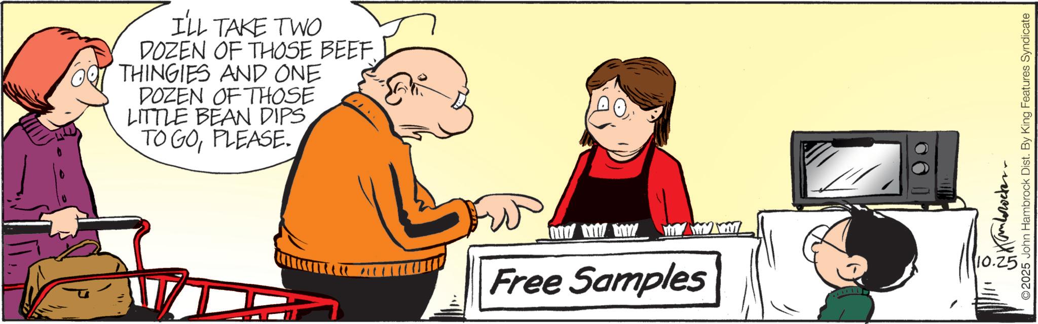 Fiction OCR: I'LL TAKE TWO DOZEN OF THOSE BEEF THINGIES AND ONE DOZEN OF THOSE LITTLE BEAN DIPS TO GOPLEASE. Free Samples GM ©2025 John Hambrock Dist. By King Features Syndicate I'LL TAKE TWO DOZEN OF THOSE BEEF THINGIES AND ONE DOZEN OF THOSE LITTLE BEAN DIPS TO GOPLEASE . Free Samples GM © 2025 John Hambrock Dist . By King Features Syndicate