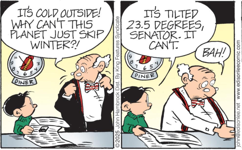Comic book OCR: IT'S COLD OUTSIDE! WHY CAN'T THIS PLANET JUST SKIP WINTER?! 8 7 5 65 DINER 3 IT'S TILTED 23.5 DEGREESSENATOR. IT CAN'T. 9 8 7 65% DINER 2025 John Hambrock Dist. By King Features Syndicate BAH! john@edisonlee.net www.edisonleecomic.com IT'S COLD OUTSIDE ! WHY CAN'T THIS PLANET JUST SKIP WINTER ?! 8 7 5 65 DINER 3 IT'S TILTED 23.5 DEGREESSENATOR . IT CAN'T . 9 8 7 65 % DINER 2025 John Hambrock Dist . By King Features Syndicate BAH ! john@edisonlee.net www.edisonleecomic.com