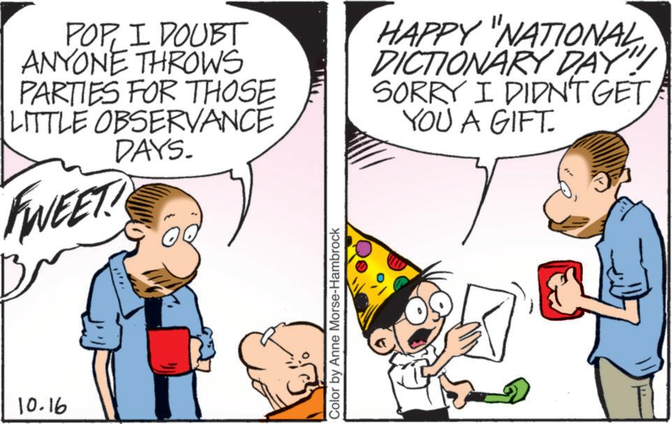 Happiness OCR: 10.16 POPI DOUBT ANYONE THROWS PARTIES FOR THOSE LITTLE OBSERVANCE DAYS. WEET! HAPPY "NATIONAL DICTIONARY DAY! SORRY I DIDN'T GET YOU A GIFT. Color by Anne Morse-Hambrock 10.16 POPI DOUBT ANYONE THROWS PARTIES FOR THOSE LITTLE OBSERVANCE DAYS . WEET ! HAPPY " NATIONAL DICTIONARY DAY ! SORRY I DIDN'T GET YOU A GIFT . Color by Anne Morse - Hambrock