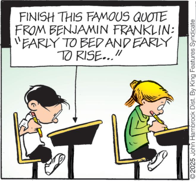 Photo caption OCR: FINISH THIS FAMOUS QUOTE FROM BENJAMIN FRANKLIN: "EARLY TO BED AND EARLY TO RISE..." O2025 John Hambrock Dist. By King Features Syndicate FINISH THIS FAMOUS QUOTE FROM BENJAMIN FRANKLIN : " EARLY TO BED AND EARLY TO RISE ... " O2025 John Hambrock Dist . By King Features Syndicate