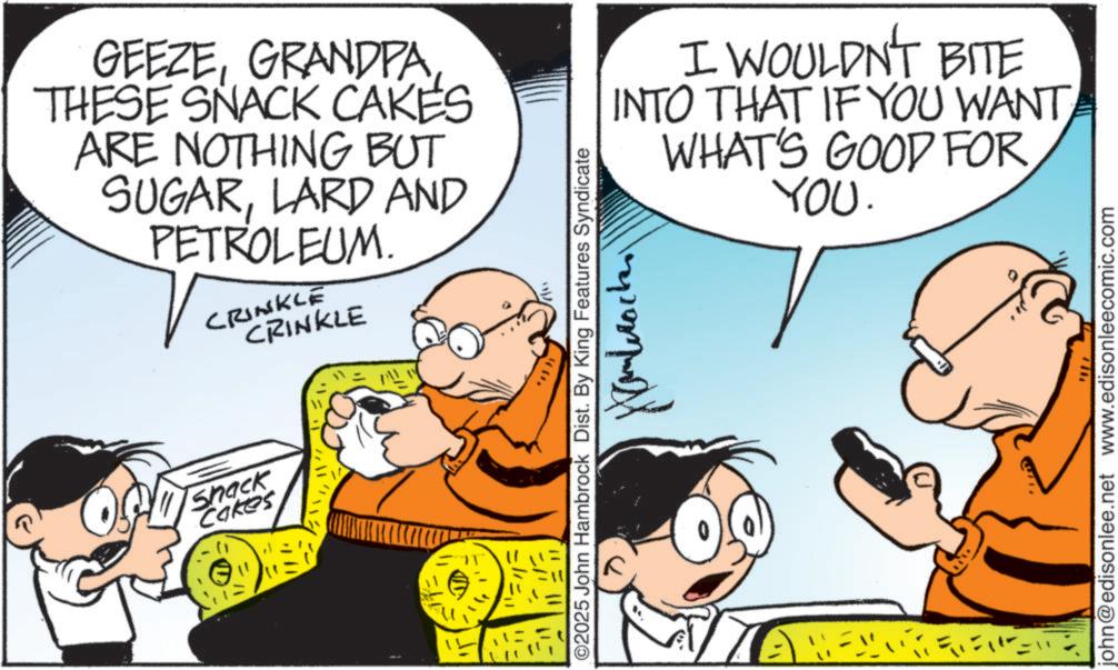 Comic book OCR: GEEZEGRANDPA THESE SNACK CAKES ARE NOTHING BUT SUGARLARD AND PETROLEUM. CRINKLE CRINKLE Shack Cakes I WOULDN'T BITE INTO THAT IF YOU WANTWHAT'S GOOD FOR YOU. O2025 John Hambrock Dist. By King Features Syndicate john@edisonlee.net www.edisonleecomic.com GEEZEGRANDPA THESE SNACK CAKES ARE NOTHING BUT SUGARLARD AND PETROLEUM . CRINKLE CRINKLE Shack Cakes I WOULDN'T BITE INTO THAT IF YOU WANTWHAT'S GOOD FOR YOU . O2025 John Hambrock Dist . By King Features Syndicate john@edisonlee.net www.edisonleecomic.com