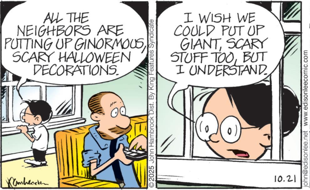 Animation OCR: Kambrocken ALL THE NEIGHBORS ARE PUTTING UP GINORMOUS SCARY HALLOWEEN DECORATIONS. I WISH WE COULD PUT UP GIANTSCARY STUFF TOOBUT I UNDERSTAND O2025 John Hambrock Dist. By King Features Syndicate 10.21 john@edisonlee.net www.edisonleecomic.com Kambrocken ALL THE NEIGHBORS ARE PUTTING UP GINORMOUS SCARY HALLOWEEN DECORATIONS . I WISH WE COULD PUT UP GIANTSCARY STUFF TOOBUT I UNDERSTAND O2025 John Hambrock Dist . By King Features Syndicate 10.21 john@edisonlee.net www.edisonleecomic.com