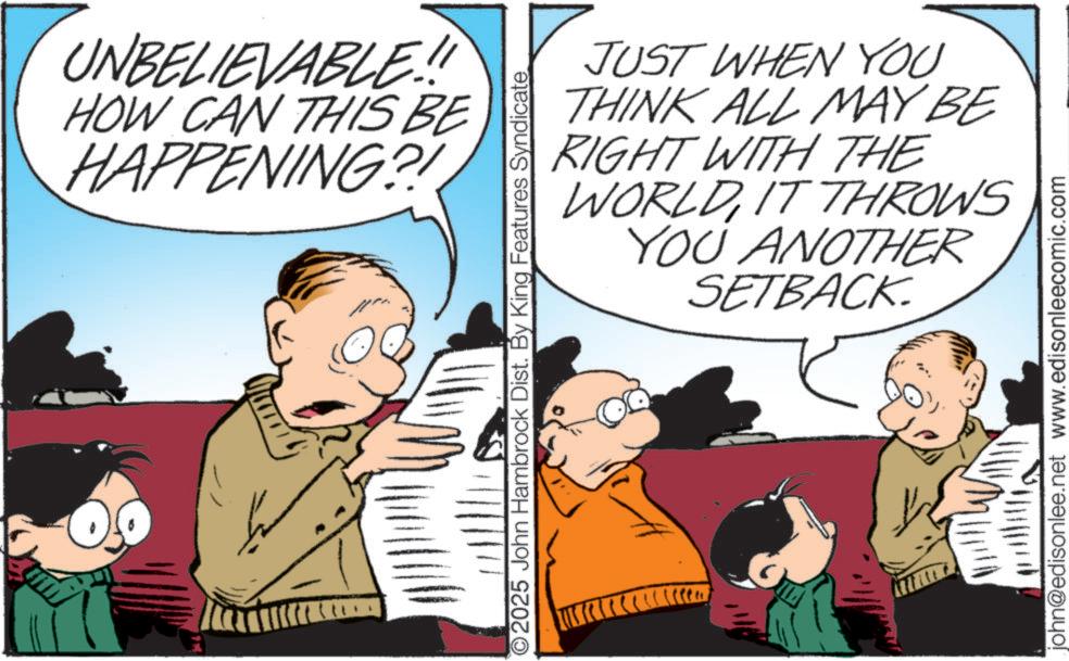 Publication OCR: UNBELIEVABLE!! HOW CAN THIS BE HAPPENING?! O2025 John Hambrock Dist. By King Features Syndicate JUST WHEN YOU THINK ALL MAY BE RIGHT WITH THE WORLDIT THROWS YOU ANOTHER SETBACK john@edisonlee.net www.edisonleecomic.com UNBELIEVABLE !! HOW CAN THIS BE HAPPENING ?! O2025 John Hambrock Dist . By King Features Syndicate JUST WHEN YOU THINK ALL MAY BE RIGHT WITH THE WORLDIT THROWS YOU ANOTHER SETBACK john@edisonlee.net www.edisonleecomic.com