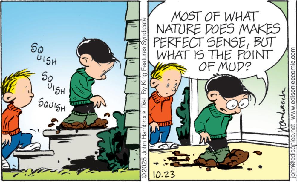 Animated cartoon OCR: SQ UISH ?? SQUISH SQUISH 2025 John Hambrock Dist. By King Features Syndicate 10.23 MOST OF WHAT NATURE DOES MAKES SENSEBUT PERFECT WHAT IS THE POINT OF MUD? ??????????? john@edisonlee.net www.edisonleecomic.com SQ UISH ?? SQUISH SQUISH 2025 John Hambrock Dist . By King Features Syndicate 10.23 MOST OF WHAT NATURE DOES MAKES SENSEBUT PERFECT WHAT IS THE POINT OF MUD ? ??????????? john@edisonlee.net www.edisonleecomic.com