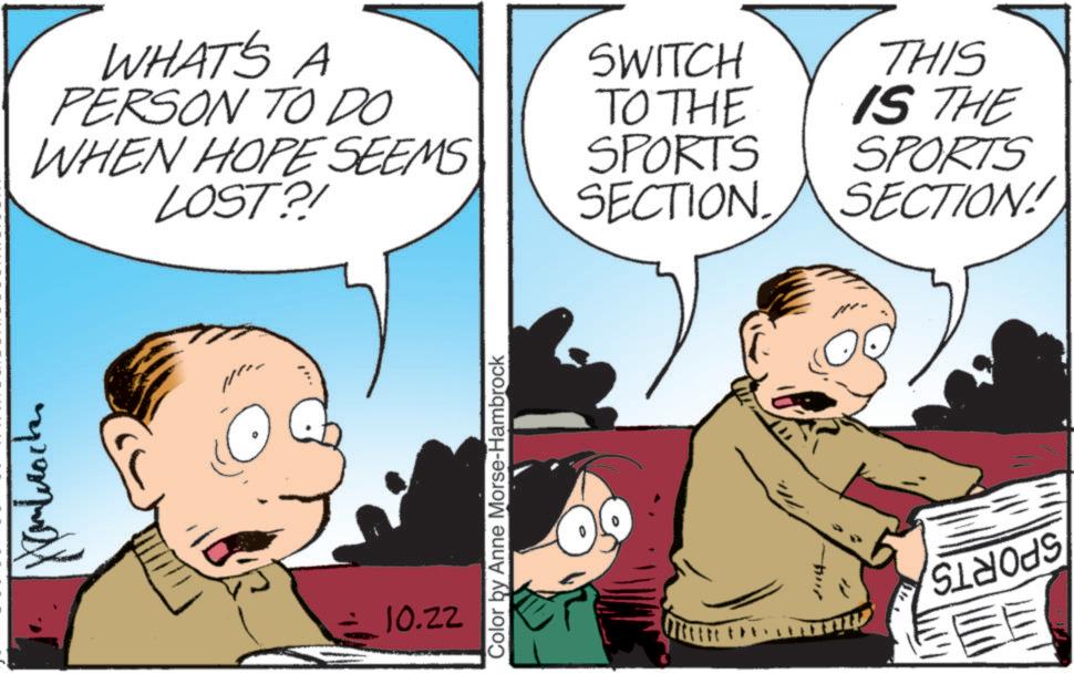 Fictional character OCR: ?????? WHAT'S A PERSON TO DO WHEN HOPE SEEMS LOST?! SWITCH TO THE SPORTS SECTION. THIS IS THE SPORTS SECTION! 10.22 Color by Anne Morse-Hambrock 1114 ?????? WHAT'S A PERSON TO DO WHEN HOPE SEEMS LOST ?! SWITCH TO THE SPORTS SECTION . THIS IS THE SPORTS SECTION ! 10.22 Color by Anne Morse - Hambrock 1114