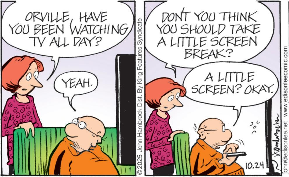 Animated cartoon OCR: ORVILLEHAVE YOU BEEN WATCHING TV ALL DAY? YEAH. DON'T YOU THINK YOU SHOULD TAKE A LITTLE SCREEN BREAK? A LITTLE SCREEN? OKAY. ©2025 John Hambrock Dist. By King Features Syndicate 10.24 Hambrock john@edisonlee.net www.edisonleecomic.com ORVILLEHAVE YOU BEEN WATCHING TV ALL DAY ? YEAH . DON'T YOU THINK YOU SHOULD TAKE A LITTLE SCREEN BREAK ? A LITTLE SCREEN ? OKAY . © 2025 John Hambrock Dist . By King Features Syndicate 10.24 Hambrock john@edisonlee.net www.edisonleecomic.com