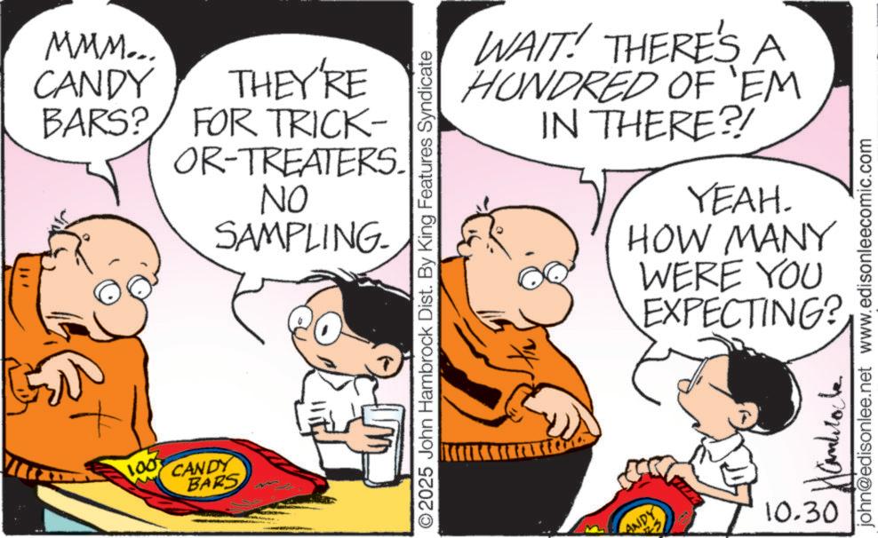 Gesture OCR: MMM... CANDY THEY'RE BARS? FOR TRICK- OR-TREATERS. NO SAMPLING 1003 CANDY BARS O2025 John Hambrock Dist. By King Features Syndicate WAIT! THERE'S A HUNDRED OF 'EM IN THERE?! YEAH. HOW MANY WERE YOU EXPECTING? ANDY 10.30 john@edisonlee.net www.edisonleecomic.com MMM ... CANDY THEY'RE BARS ? FOR TRICK- OR - TREATERS . NO SAMPLING 1003 CANDY BARS O2025 John Hambrock Dist . By King Features Syndicate WAIT ! THERE'S A HUNDRED OF ' EM IN THERE ?! YEAH . HOW MANY WERE YOU EXPECTING ? ANDY 10.30 john@edisonlee.net www.edisonleecomic.com