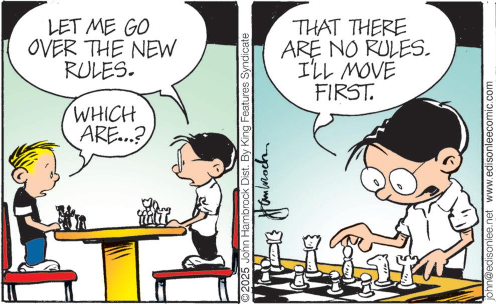 Comics OCR: LET ME GO OVER THE NEW RULES. WHICH ARE...? ?? 2025 John Hambrock Dist. By King Features Syndicate THAT THERE ARE NO RULES. I'LL MOVE FIRST. john@edisonlee.net www.edisonleecomic.com LET ME GO OVER THE NEW RULES . WHICH ARE ... ? ? ? 2025 John Hambrock Dist . By King Features Syndicate THAT THERE ARE NO RULES . I'LL MOVE FIRST . john@edisonlee.net www.edisonleecomic.com