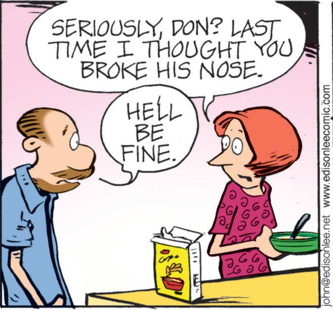 Animated cartoon OCR: SERIOUSLYDON? LAST TIME I THOUGHT YOU BROKE HIS NOSE. HELL BE FINE. 66 john@edisonlee.net www.edisonleecomic.com SERIOUSLYDON ? LAST TIME I THOUGHT YOU BROKE HIS NOSE . HELL BE FINE . 66 john@edisonlee.net www.edisonleecomic.com