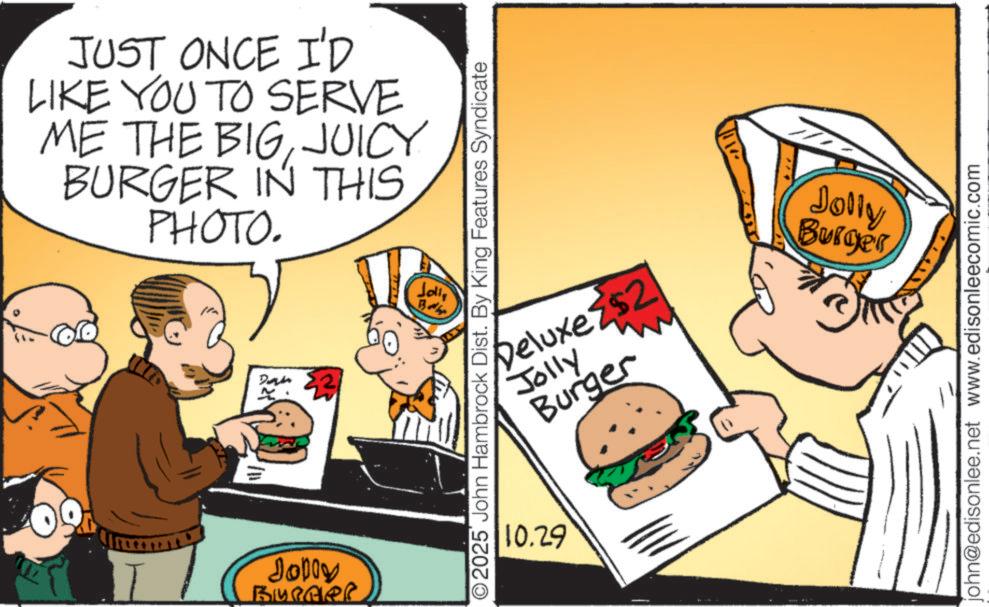 Food group OCR: JUST ONCE I'D LIKE YOU TO SERVE ME THE BIGJUICY BURGER IN THIS PHOTO. 3/11/ Dan 2 Jolly Joning Joll Badlap O2025 John Hambrock Dist. By King Features Syndicate Deluxe $2 Jolly Burger 10.29 A Jolly Burger john@edisonlee.net www.edisonleecomic.com JUST ONCE I'D LIKE YOU TO SERVE ME THE BIGJUICY BURGER IN THIS PHOTO . 3 / 11 / Dan 2 Jolly Joning Joll Badlap O2025 John Hambrock Dist . By King Features Syndicate Deluxe $ 2 Jolly Burger 10.29 A Jolly Burger john@edisonlee.net www.edisonleecomic.com