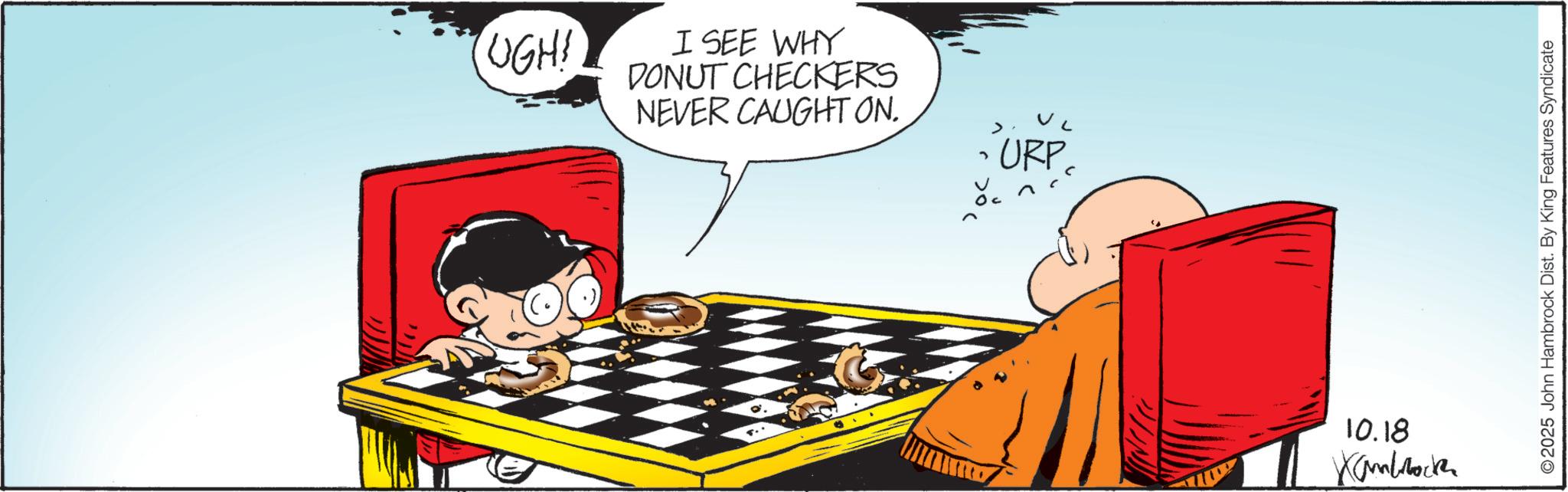 Graphics OCR: UGH! I SEE WHY DONUT CHECKERS NEVER CAUGHT ON. < URP " 10.18 Kambrock 2025 John Hambrock Dist. By King Features Syndicate UGH ! I SEE WHY DONUT CHECKERS NEVER CAUGHT ON . < URP " 10.18 Kambrock 2025 John Hambrock Dist . By King Features Syndicate