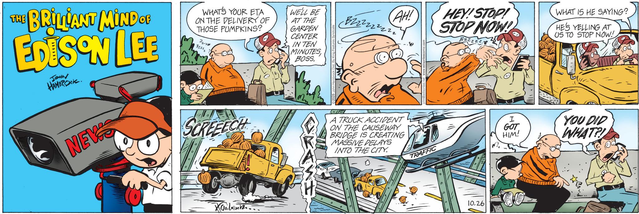 Publication OCR: THE BRILLIANT MIND OF EDISON LEE JOHN HAMBROCK. WHAT'S YOUR ETA ON THE DELIVERY OF THOSE PUMPKINS? 32212 WELL BE AT THE GARDEN CENTER IN TEN MINUTES BOSS. BZz 2 2 2 2 2 2 1 AH! HEY! STOP! STOP NOW! WHAT IS HE SAYING? HE'S YELLING AT US TO STOP NOW! NEW SCREEECH A TRUCK ACCIDENT ON THE CAUSEWAY BRIDGE IS CREATING MASSIVE DELAYS INTO THE CITY. 0 Xamba... I GOT YOU DID HIM! WHAT?! TRAFFIC 10.26 THE BRILLIANT MIND OF EDISON LEE JOHN HAMBROCK . WHAT'S YOUR ETA ON THE DELIVERY OF THOSE PUMPKINS ? 32212 WELL BE AT THE GARDEN CENTER IN TEN MINUTES BOSS . BZz 2 2 2 2 2 2 1 AH ! HEY ! STOP ! STOP NOW ! WHAT IS HE SAYING ? HE'S YELLING AT US TO STOP NOW ! NEW SCREEECH A TRUCK ACCIDENT ON THE CAUSEWAY BRIDGE IS CREATING MASSIVE DELAYS INTO THE CITY . 0 Xamba ... I GOT YOU DID HIM ! WHAT ?! TRAFFIC 10.26