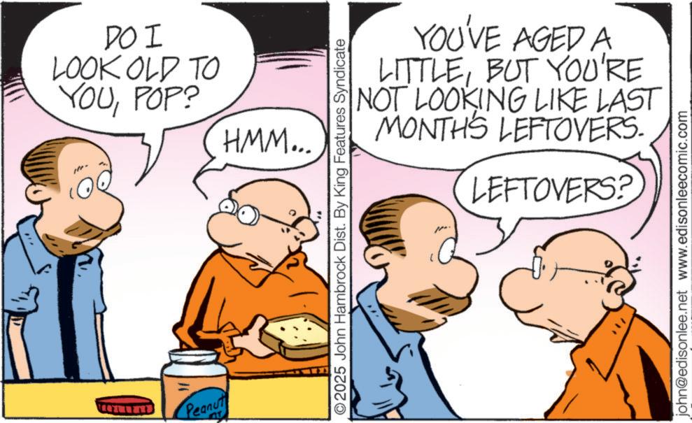 Pleased OCR: Peanut T DO I LOOK OLD TO YOUPOP? HMM... ©2025 John Hambrock Dist. By King Features Syndicate YOU'VE AGED A LITTLEBUT YOU'RE NOT LOOKING LIKE LAST MONTHS LEFTOVERS. LEFTOVERS? john@edisonlee.net www.edisonleecomic.com Peanut T DO I LOOK OLD TO YOUPOP ? HMM ... © 2025 John Hambrock Dist . By King Features Syndicate YOU'VE AGED A LITTLEBUT YOU'RE NOT LOOKING LIKE LAST MONTHS LEFTOVERS . LEFTOVERS ? john@edisonlee.net www.edisonleecomic.com