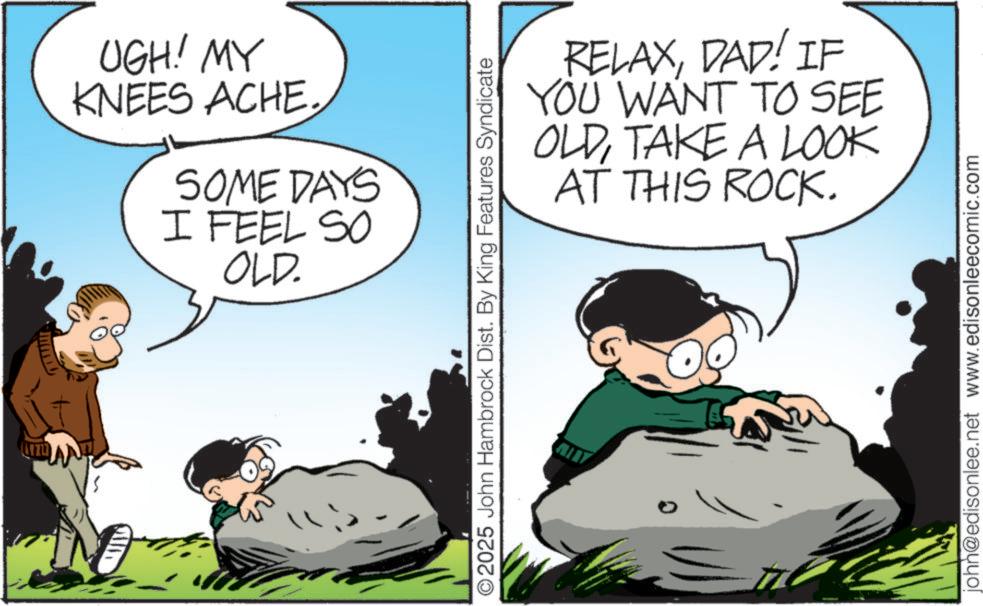 Comic book OCR: UGH! MY KNEES ACHE. SOME DAYS I FEEL SO OLD. O2025 John Hambrock Dist. By King Features Syndicate RELAXDAD! IF YOU WANT TO SEE OLDTAKE A LOOK AT THIS ROCK. john@edisonlee.net www.edisonleecomic.com UGH ! MY KNEES ACHE . SOME DAYS I FEEL SO OLD . O2025 John Hambrock Dist . By King Features Syndicate RELAXDAD ! IF YOU WANT TO SEE OLDTAKE A LOOK AT THIS ROCK . john@edisonlee.net www.edisonleecomic.com