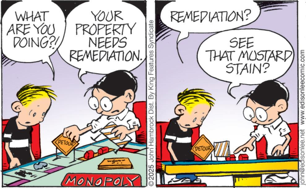 Comic book OCR: WHAT ARE YOU DOING?! DETOUR YOUR PROPERTY NEEDS REMEDIATION. MONOPOLY O2025 John Hambrock Dist. By King Features Syndicate REMEDIATION? SEE THAT MUSTARD) 5 STAIN? DETOUR john@edisonlee.net www.edisonleecomic.com WHAT ARE YOU DOING ?! DETOUR YOUR PROPERTY NEEDS REMEDIATION . MONOPOLY O2025 John Hambrock Dist . By King Features Syndicate REMEDIATION ? SEE THAT MUSTARD ) 5 STAIN ? DETOUR john@edisonlee.net www.edisonleecomic.com