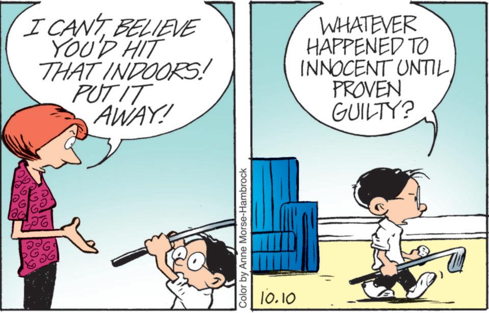 Photo caption OCR: 100 120 26 I CAN'T BELIEVE YOU'D HIT THAT INDOORS! PUT IT AWAY! WHATEVER HAPPENED TO INNOCENT UNTIL PROVEN GUILTY? Color by Anne Morse-Hambrock 10.10 100 120 26 I CAN'T BELIEVE YOU'D HIT THAT INDOORS ! PUT IT AWAY ! WHATEVER HAPPENED TO INNOCENT UNTIL PROVEN GUILTY ? Color by Anne Morse - Hambrock 10.10