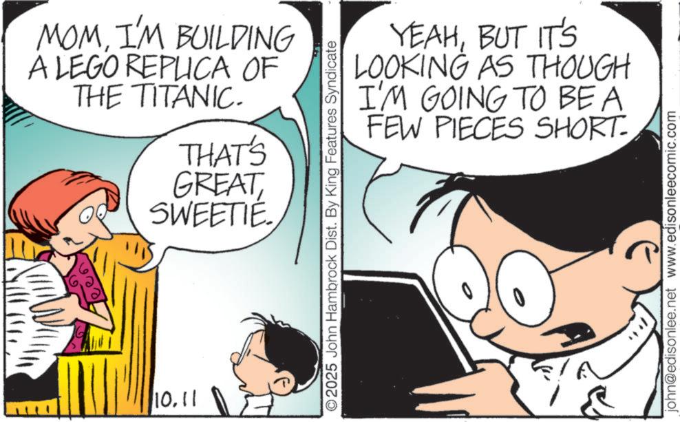 Pleased OCR: MOMI'M BUILDING A LEGO REPLICA OF THE TITANIC. THAT'S GREATSWEETIE. 10.11 YEAHBUT IT'S LOOKING AS THOUGH I'M GOING TO BE A FEW PIECES SHORT- © 2025 John Hambrock Dist. By King Features Syndicate john@edisonlee.net www.edisonleecomic.com MOMI'M BUILDING A LEGO REPLICA OF THE TITANIC . THAT'S GREATSWEETIE . 10.11 YEAHBUT IT'S LOOKING AS THOUGH I'M GOING TO BE A FEW PIECES SHORT- © 2025 John Hambrock Dist . By King Features Syndicate john@edisonlee.net www.edisonleecomic.com