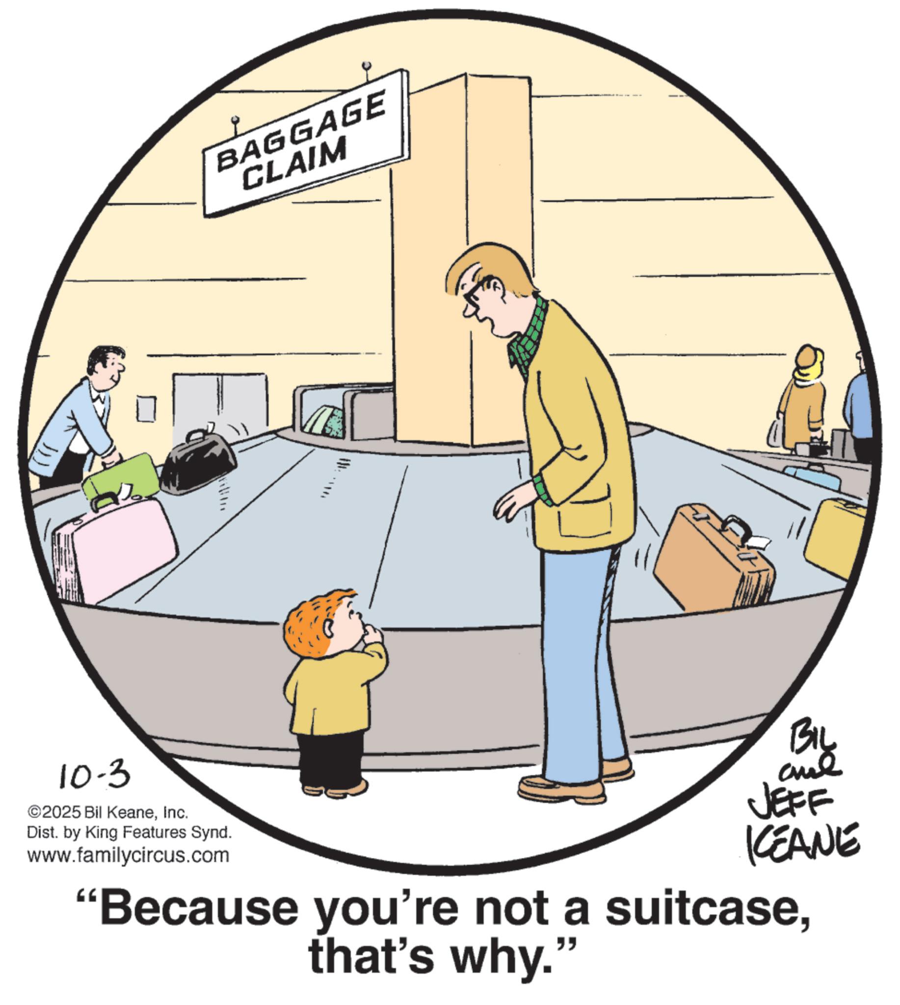Fiction OCR: BAGGAGE CLAIM 10-3 ©2025 Bil KeaneInc. Dist. by King Features Synd. www.familycircus.com ? KCEANE "Because you're not a suitcasethat's why." BAGGAGE CLAIM 10-3 © 2025 Bil KeaneInc. Dist . by King Features Synd . www.familycircus.com ? KCEANE " Because you're not a suitcasethat's why . "
