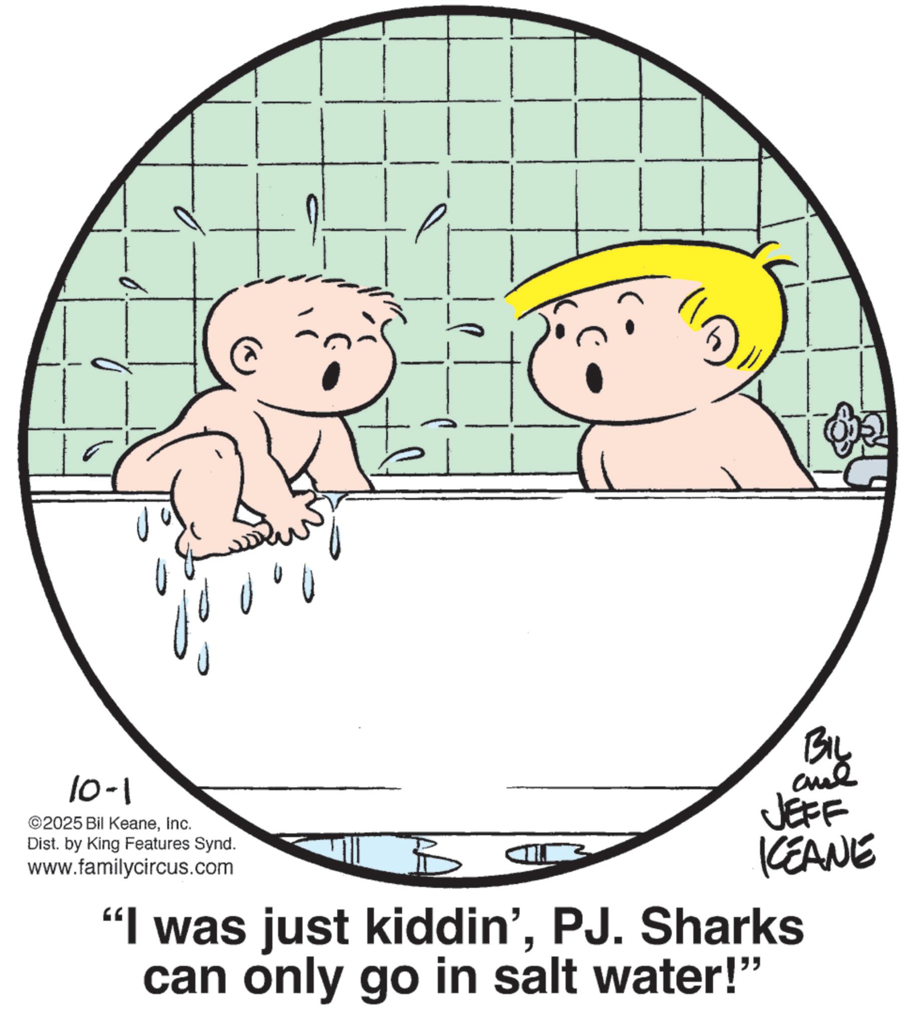 Fiction OCR: 10-1 ©2025 Bil KeaneInc. Dist. by King Features Synd. www.familycircus.com U BIL JEFF ICEANE "I was just kiddin'PJ. Sharks can only go in salt water!" 10-1 © 2025 Bil KeaneInc. Dist . by King Features Synd . www.familycircus.com U BIL JEFF ICEANE " I was just kiddin 'PJ . Sharks can only go in salt water ! "