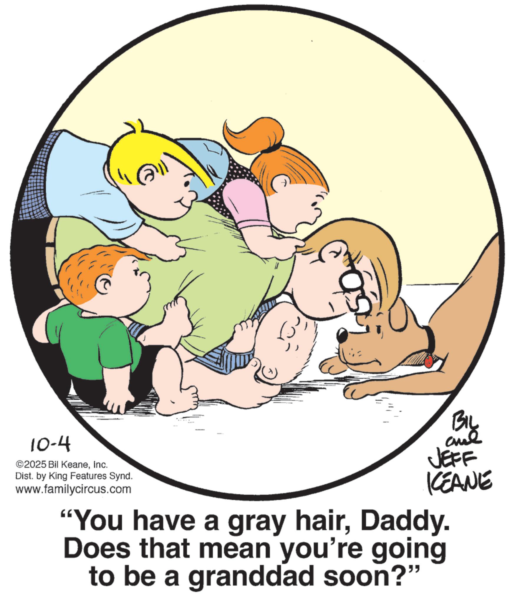 Photo caption OCR: ? 10-4 ©2025 Bil KeaneInc. Dist. by King Features Synd. www.familycircus.com BIL JEFF KCEANE "You have a gray hairDaddy. Does that mean you're going to be a granddad soon?" ? 10-4 © 2025 Bil KeaneInc. Dist . by King Features Synd . www.familycircus.com BIL JEFF KCEANE " You have a gray hairDaddy . Does that mean you're going to be a granddad soon ? "