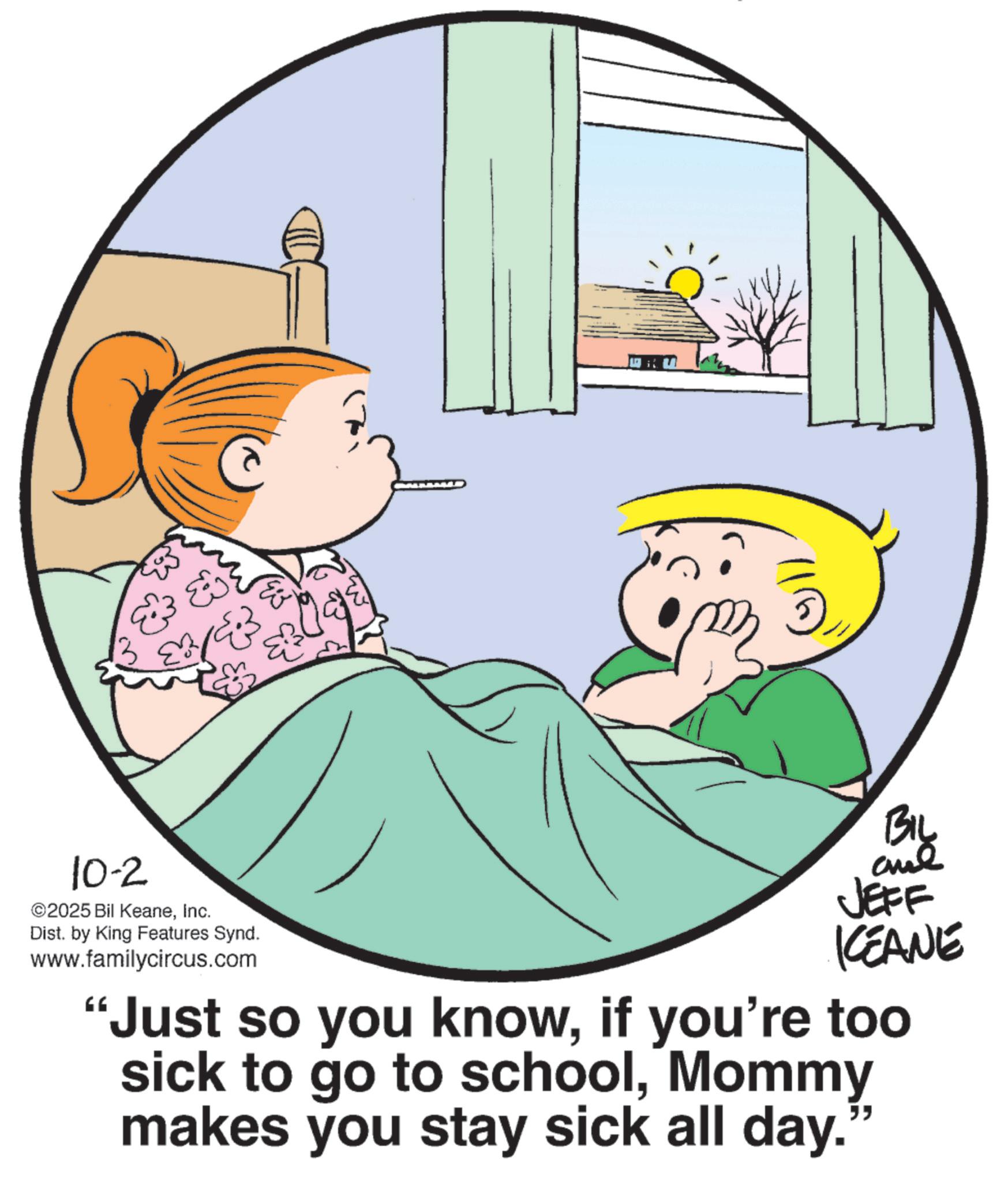 Pleased OCR: ? 18 10-2 ©2025 Bil KeaneInc. Dist. by King Features Synd. www.familycircus.com Biy JEFF KCEANE Just so you knowif you're too sick to go to schoolMommy makes you stay sick all day." ? 18 10-2 © 2025 Bil KeaneInc. Dist . by King Features Synd . www.familycircus.com Biy JEFF KCEANE Just so you knowif you're too sick to go to schoolMommy makes you stay sick all day . "