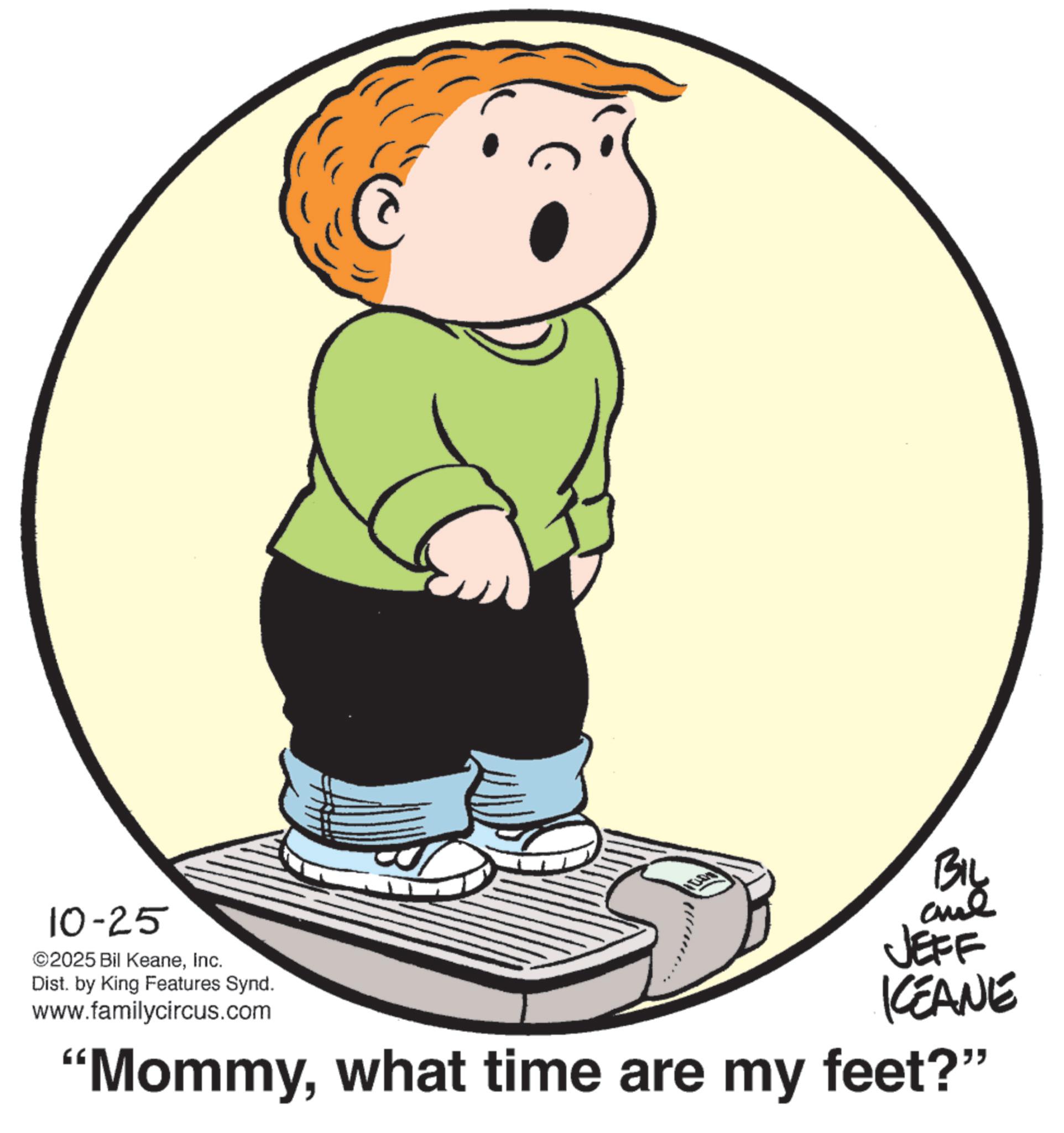 Clip art OCR: 10-25 ©2025 Bil KeaneInc. Dist. by King Features Synd. www.familycircus.com BIL JEFF KEANE "Mommywhat time are my feet?" 10-25 © 2025 Bil KeaneInc. Dist . by King Features Synd . www.familycircus.com BIL JEFF KEANE " Mommywhat time are my feet ? "