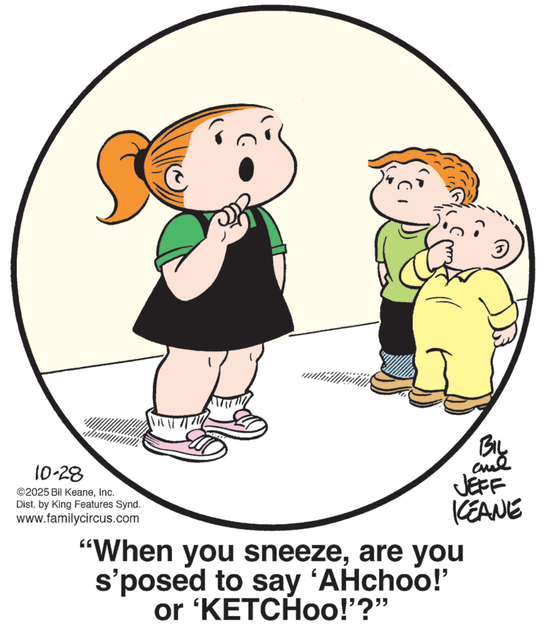Fiction OCR: 10-28 ©2025 Bil KeaneInc. Dist. by King Features Synd. www.familycircus.com By JEFF KCEANE "When you sneezeare you s'posed to say 'AHchoo!' or 'KETCHoo!"?" 10-28 © 2025 Bil KeaneInc. Dist . by King Features Synd . www.familycircus.com By JEFF KCEANE " When you sneezeare you s'posed to say ' AHchoo ! ' or ' KETCHoo ! " ? "