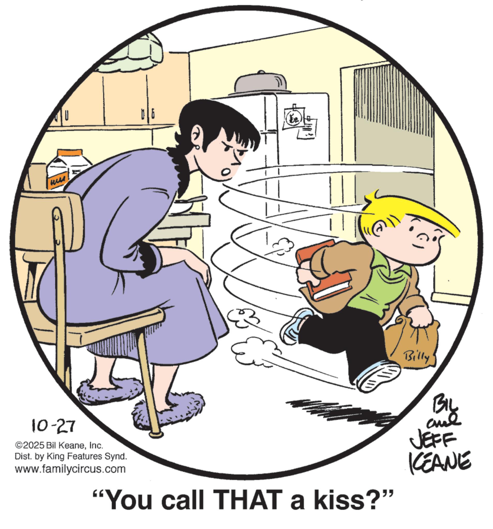Animation OCR: ?? 10-27 ©2025 Bil KeaneInc. Dist. by King Features Synd. www.familycircus.com "You call THAT a kiss?" Billy BIL and JEFF KCEANE ?? 10-27 © 2025 Bil KeaneInc. Dist . by King Features Synd . www.familycircus.com " You call THAT a kiss ? " Billy BIL and JEFF KCEANE