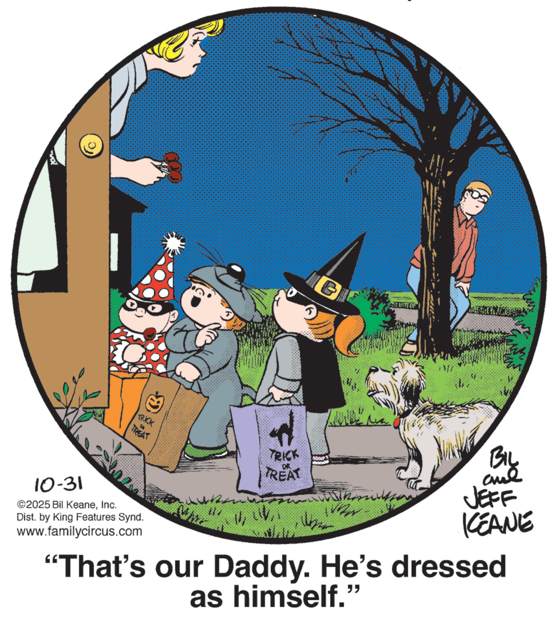 Publication OCR: 10-31 ©2025 Bil KeaneInc. C TRKK TREAT TRICK 5000 TREAT 117 Dist. by King Features Synd. www.familycircus.com BIL JEFF KCEANE "That's our Daddy. He's dressed as himself." 10-31 © 2025 Bil KeaneInc. C TRKK TREAT TRICK 5000 TREAT 117 Dist . by King Features Synd . www.familycircus.com BIL JEFF KCEANE " That's our Daddy . He's dressed as himself . "
