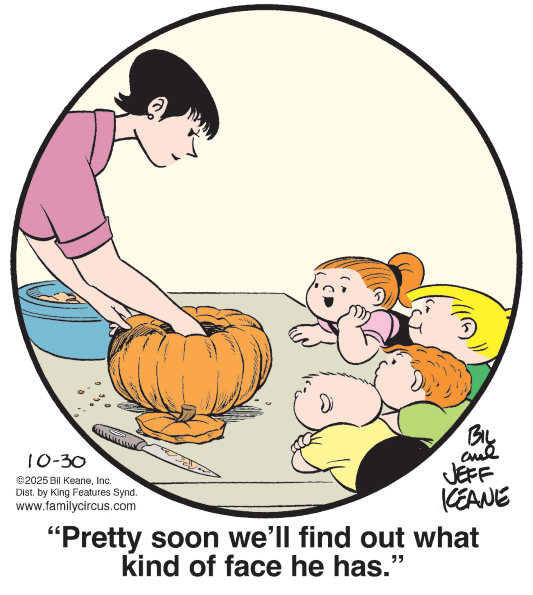 Pleased OCR: 10-30 ©2025 Bil KeaneInc. Dist. by King Features Synd. www.familycircus.com BIL JEFF KCEANE "Pretty soon we'll find out what kind of face he has." 10-30 © 2025 Bil KeaneInc. Dist . by King Features Synd . www.familycircus.com BIL JEFF KCEANE " Pretty soon we'll find out what kind of face he has . "