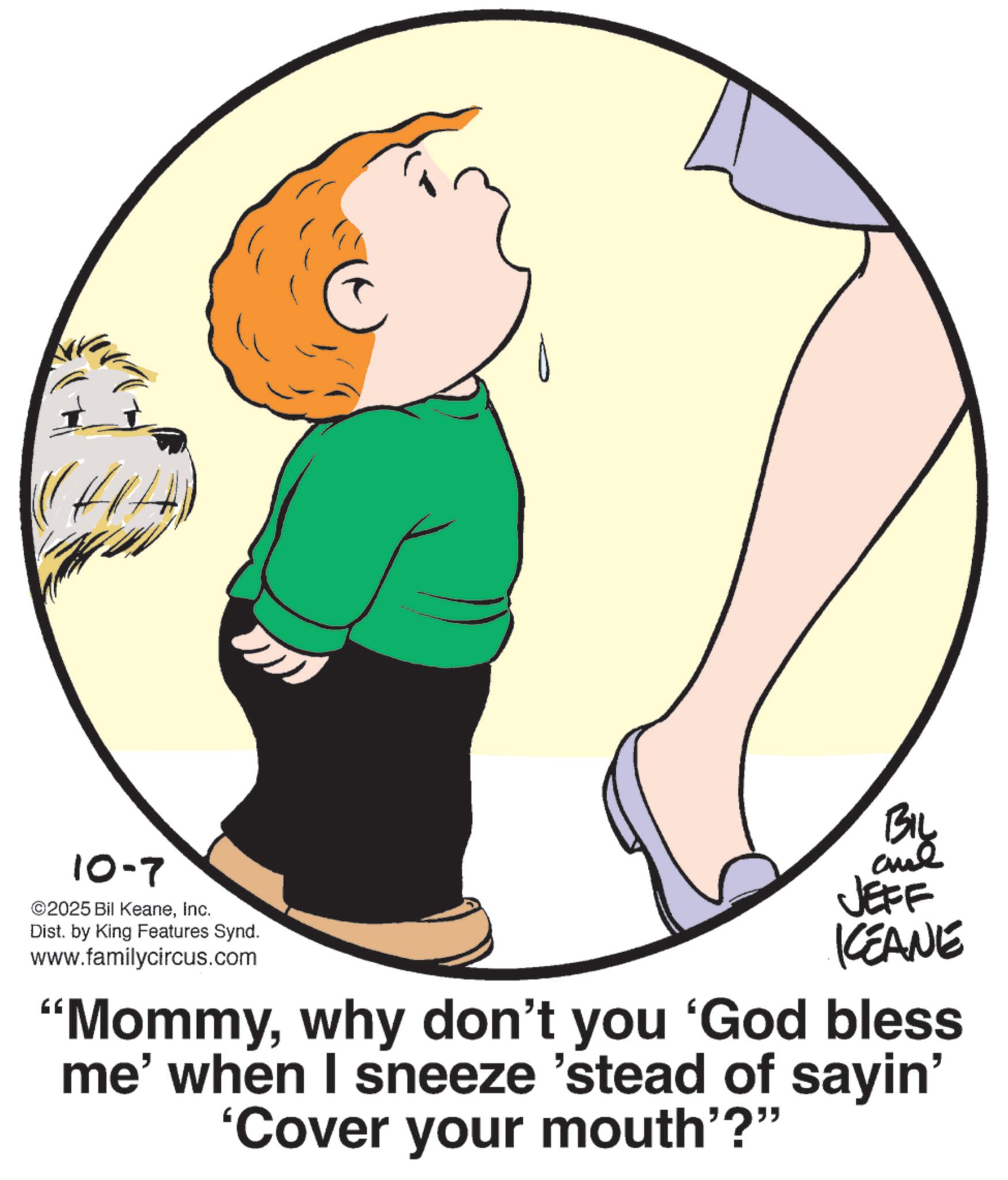 Animated cartoon OCR: 10-7 ©2025 Bil KeaneInc. Dist. by King Features Synd. www.familycircus.com By and JEFF KCEANE "Mommywhy don't you 'God bless me' when I sneeze 'stead of sayin' 'Cover your mouth"?" 10-7 © 2025 Bil KeaneInc. Dist . by King Features Synd . www.familycircus.com By and JEFF KCEANE " Mommywhy don't you ' God bless me ' when I sneeze ' stead of sayin ' ' Cover your mouth " ? "