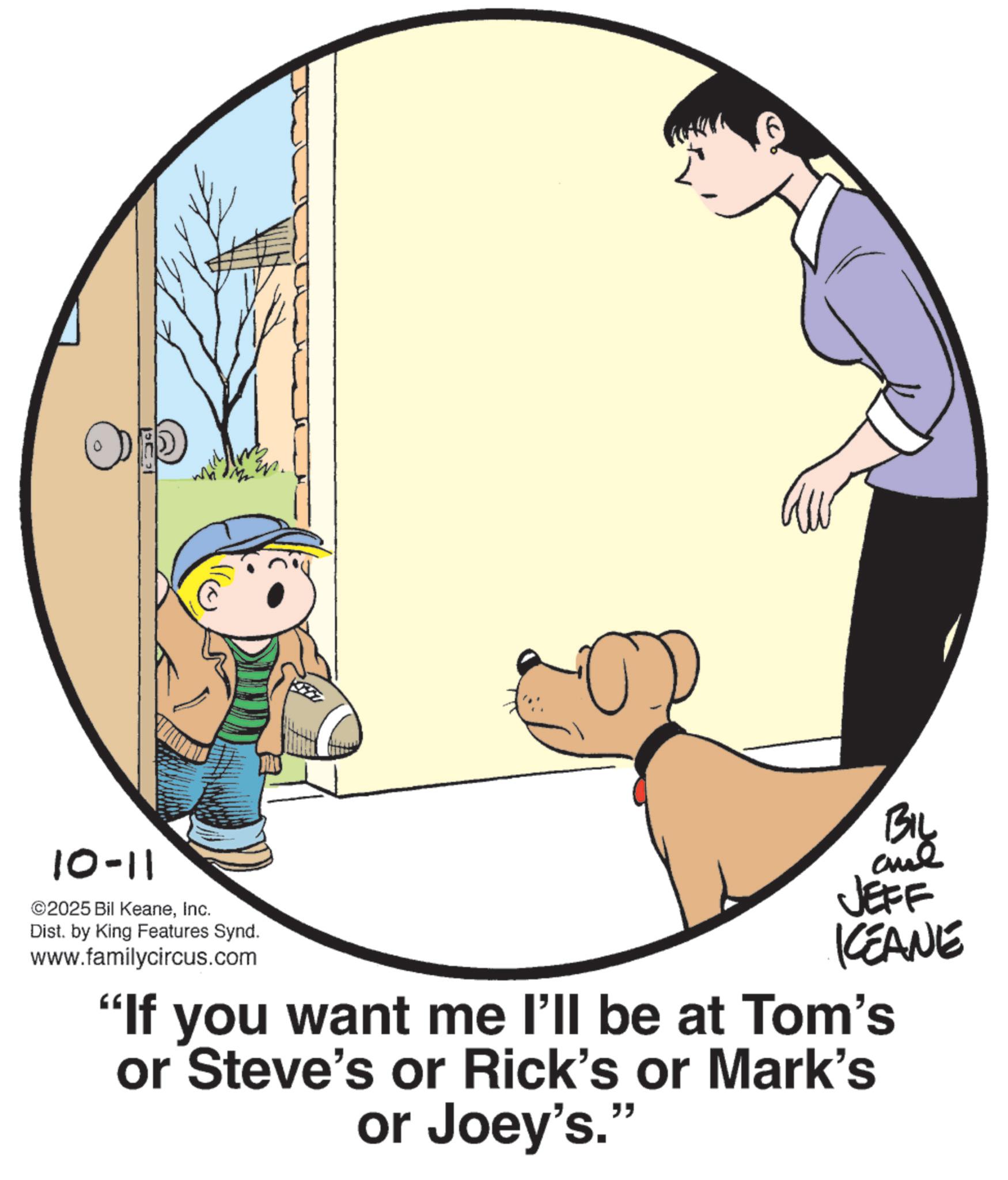 Animated cartoon OCR: 10-11 ©2025 Bil KeaneInc. Dist. by King Features Synd. www.familycircus.com ? Big JEFF KCEANE "If you want me I'll be at Tom's or Steve's or Rick's or Mark's or Joey's.' " 10-11 © 2025 Bil KeaneInc. Dist . by King Features Synd . www.familycircus.com ? Big JEFF KCEANE " If you want me I'll be at Tom's or Steve's or Rick's or Mark's or Joey's . ' "