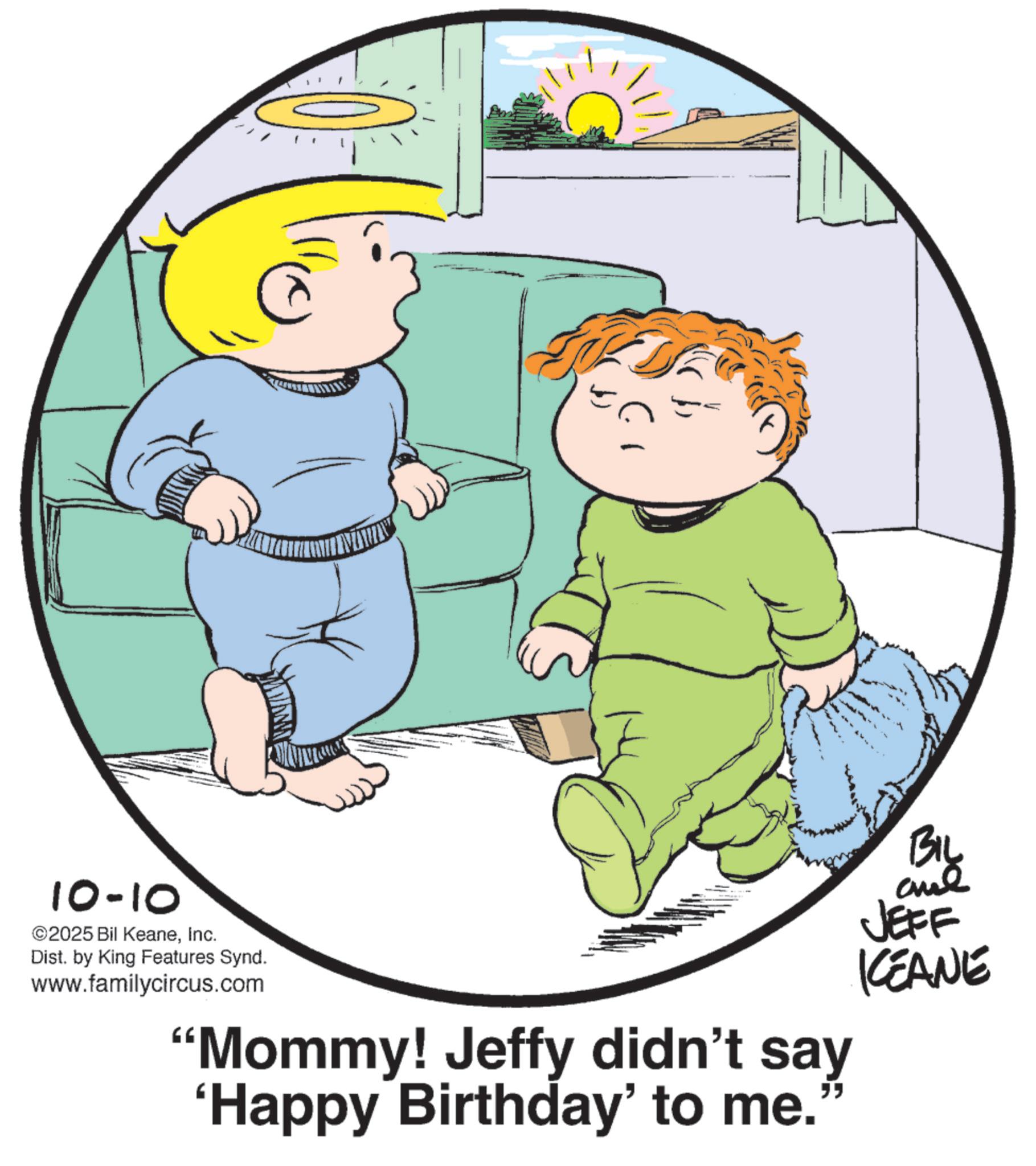 Photo caption OCR: 10-10 ©2025 Bil KeaneInc. Dist. by King Features Synd. www.familycircus.com "Mommy! Jeffy didn't say 'Happy Birthday' to me.' BIL and JEFF KCEANE 10-10 © 2025 Bil KeaneInc. Dist . by King Features Synd . www.familycircus.com " Mommy ! Jeffy didn't say ' Happy Birthday ' to me . ' BIL and JEFF KCEANE