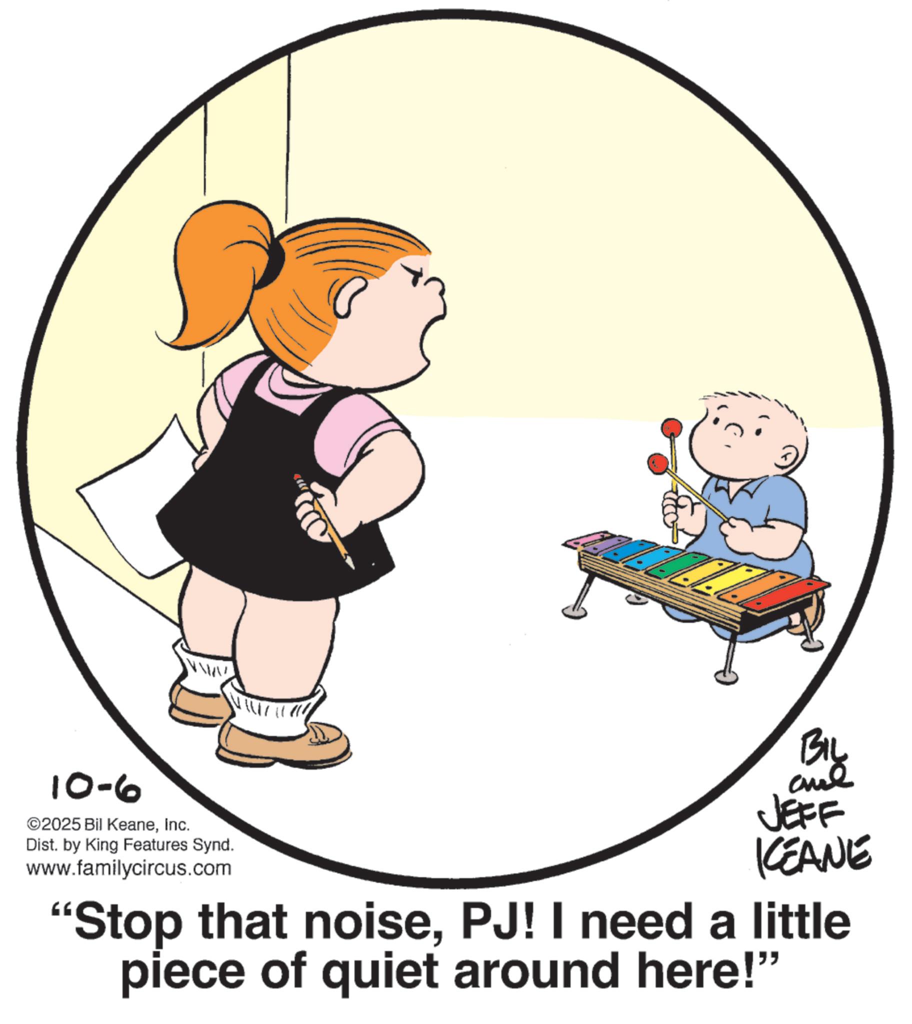 Graphics OCR: 10-6 ©2025 Bil KeaneInc. Dist. by King Features Synd. www.familycircus.com BIL and JEFF KEANE "Stop that noisePJ! I need a little piece of quiet around here!" 10-6 © 2025 Bil KeaneInc. Dist . by King Features Synd . www.familycircus.com BIL and JEFF KEANE " Stop that noisePJ ! I need a little piece of quiet around here ! "