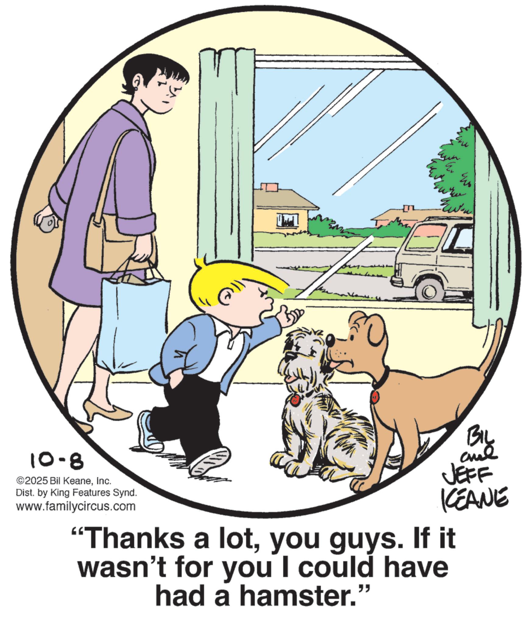 Animated cartoon OCR: 10-8 ©2025 Bil KeaneInc. Dist. by King Features Synd. www.familycircus.com By JEFF KCEANE "Thanks a lotyou guys. If it wasn't for you I could have had a hamster." 10-8 © 2025 Bil KeaneInc. Dist . by King Features Synd . www.familycircus.com By JEFF KCEANE " Thanks a lotyou guys . If it wasn't for you I could have had a hamster . "