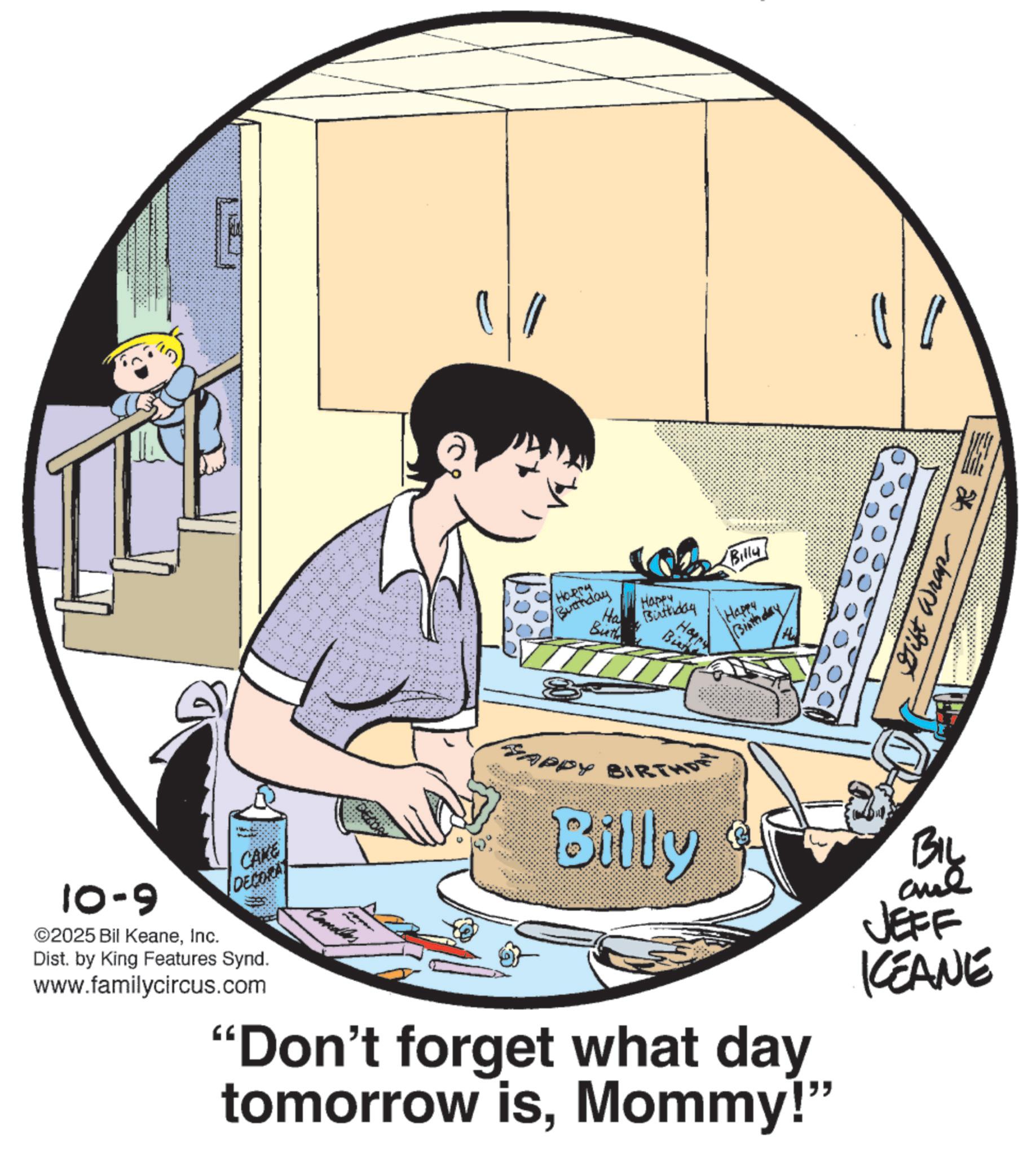 Publication OCR: 10-9 CAKE DECORA ©2025 Bil KeaneInc. Dist. by King Features Synd. www.familycircus.com HORPH Busthday Ha Buth Happy Birthday Bie (Billy) Happy Birthday Gift Wrap RS DECOR Candles SAPPY BIRTHD Billy BIL and JEFF KCEANE "Don't forget what day tomorrow isMommy!" 10-9 CAKE DECORA © 2025 Bil KeaneInc. Dist . by King Features Synd . www.familycircus.com HORPH Busthday Ha Buth Happy Birthday Bie ( Billy ) Happy Birthday Gift Wrap RS DECOR Candles SAPPY BIRTHD Billy BIL and JEFF KCEANE " Don't forget what day tomorrow isMommy ! "