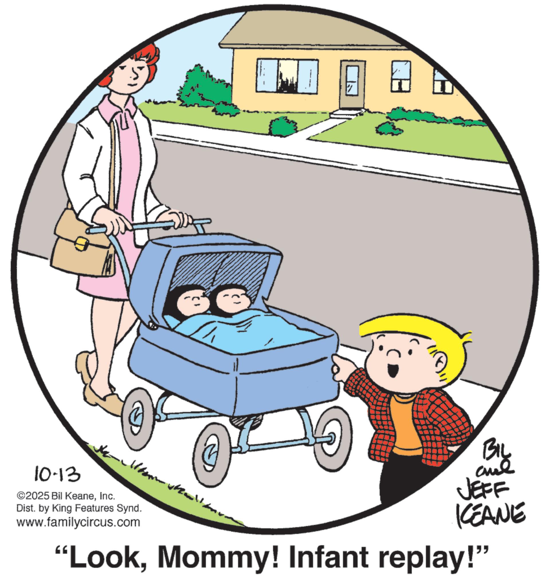 Animation OCR: [ BIL 10-13 ©2025 Bil KeaneInc. Dist. by King Features Synd. www.familycircus.com JEFF KEANE "LookMommy! Infant replay!" [ BIL 10-13 © 2025 Bil KeaneInc. Dist . by King Features Synd . www.familycircus.com JEFF KEANE " LookMommy ! Infant replay ! "
