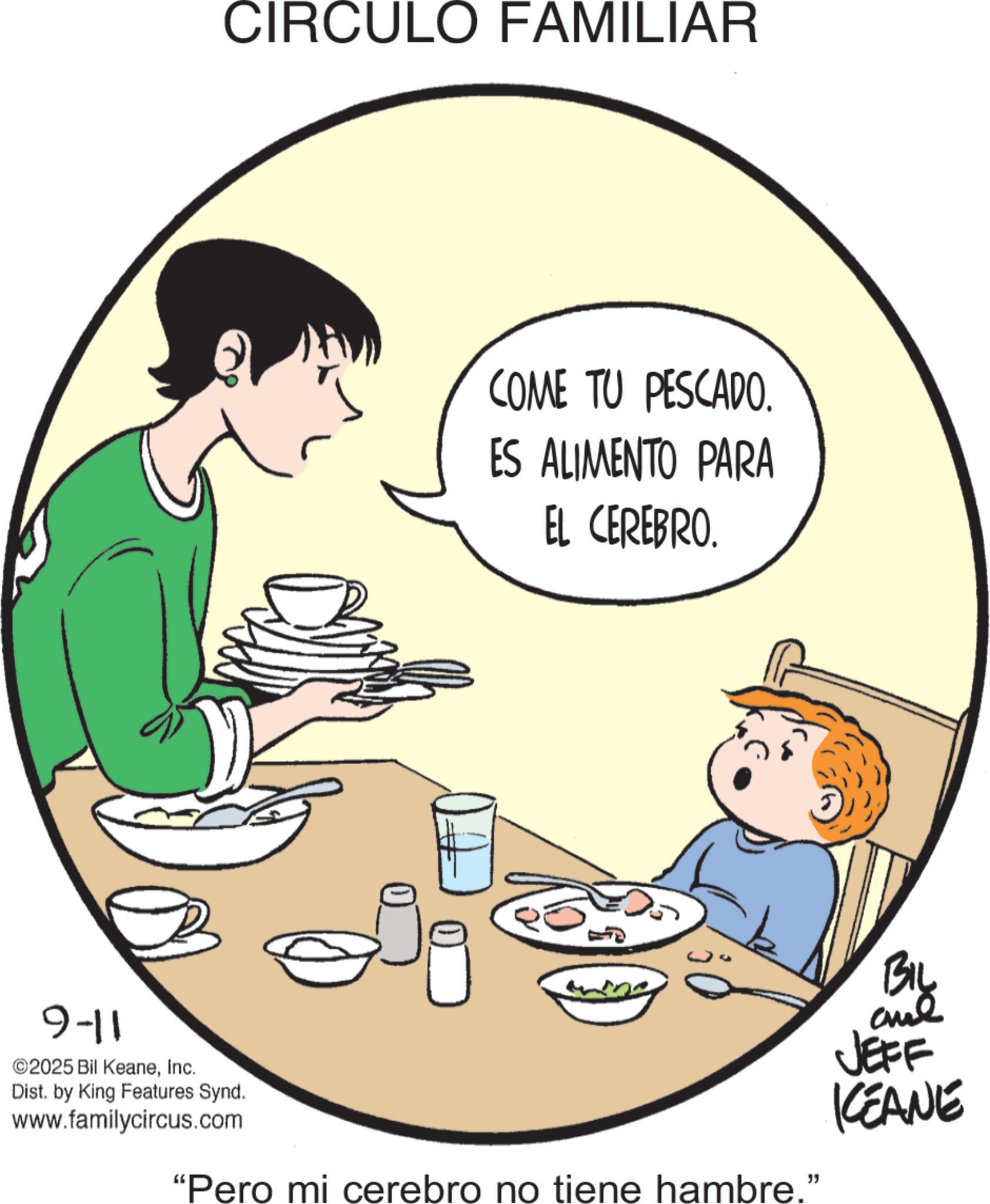 Comfort food OCR: CIRCULO FAMILIAR COME TU PESCADO. ES ALIMENTO PARA EL CEREBRO. 9-11 ©2025 Bil KeaneInc. Dist. by King Features Synd. www.familycircus.com "Pero mi cerebro no tiene hambre." BIL JEFF KEANE CIRCULO FAMILIAR COME TU PESCADO . ES ALIMENTO PARA EL CEREBRO . 9-11 © 2025 Bil KeaneInc. Dist . by King Features Synd . www.familycircus.com " Pero mi cerebro no tiene hambre . " BIL JEFF KEANE