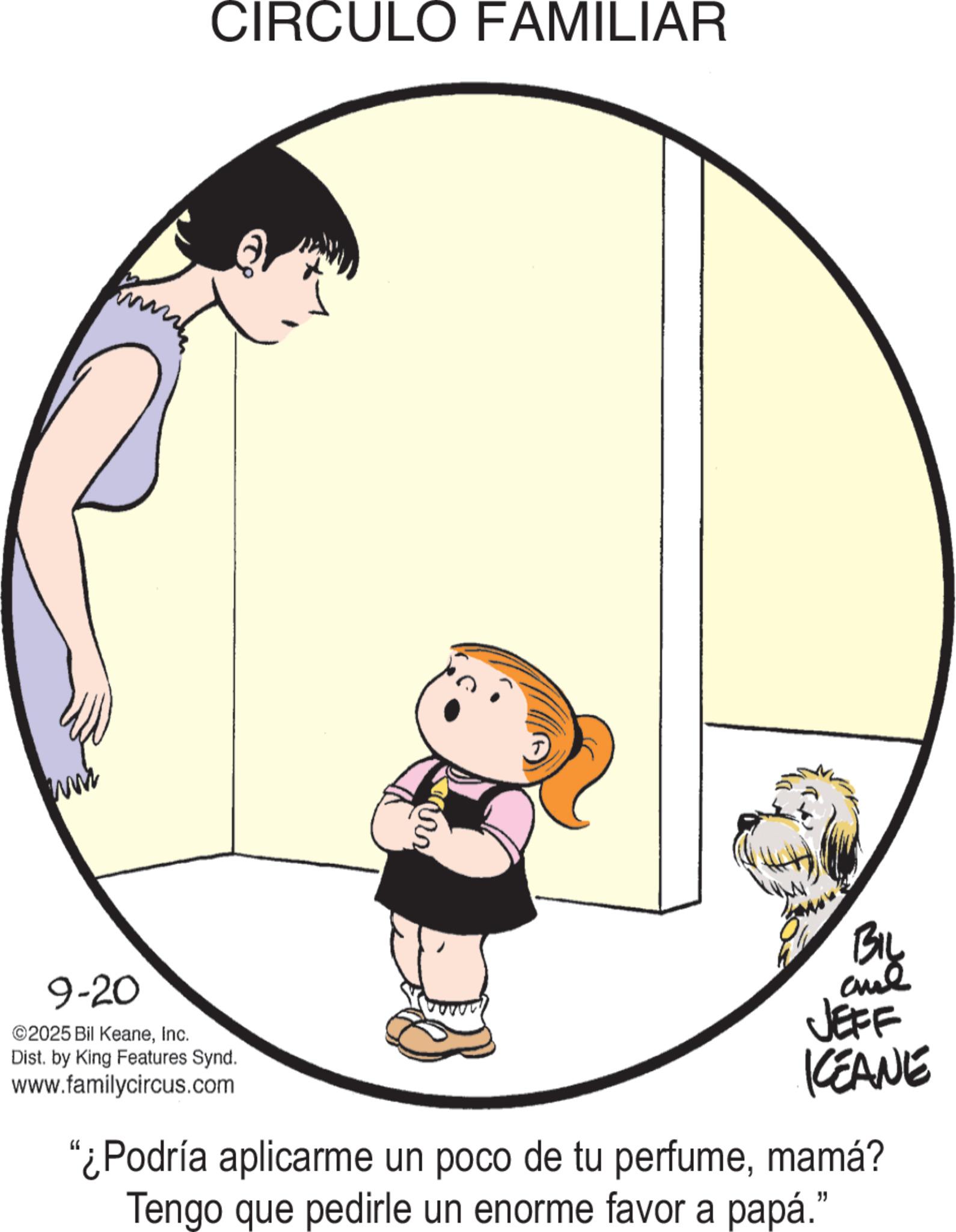 Clip art OCR: www 9-20 ©2025 Bil KeaneInc. Dist. by King Features Synd. www.familycircus.com CIRCULO FAMILIAR and JEFF KCEANE "¿Podría aplicarme un poco de tu perfumemamá? Tengo que pedirle un enorme favor a papá." www 9-20 © 2025 Bil KeaneInc. Dist . by King Features Synd . www.familycircus.com CIRCULO FAMILIAR and JEFF KCEANE " ¿ Podría aplicarme un poco de tu perfumemamá ? Tengo que pedirle un enorme favor a papá . "