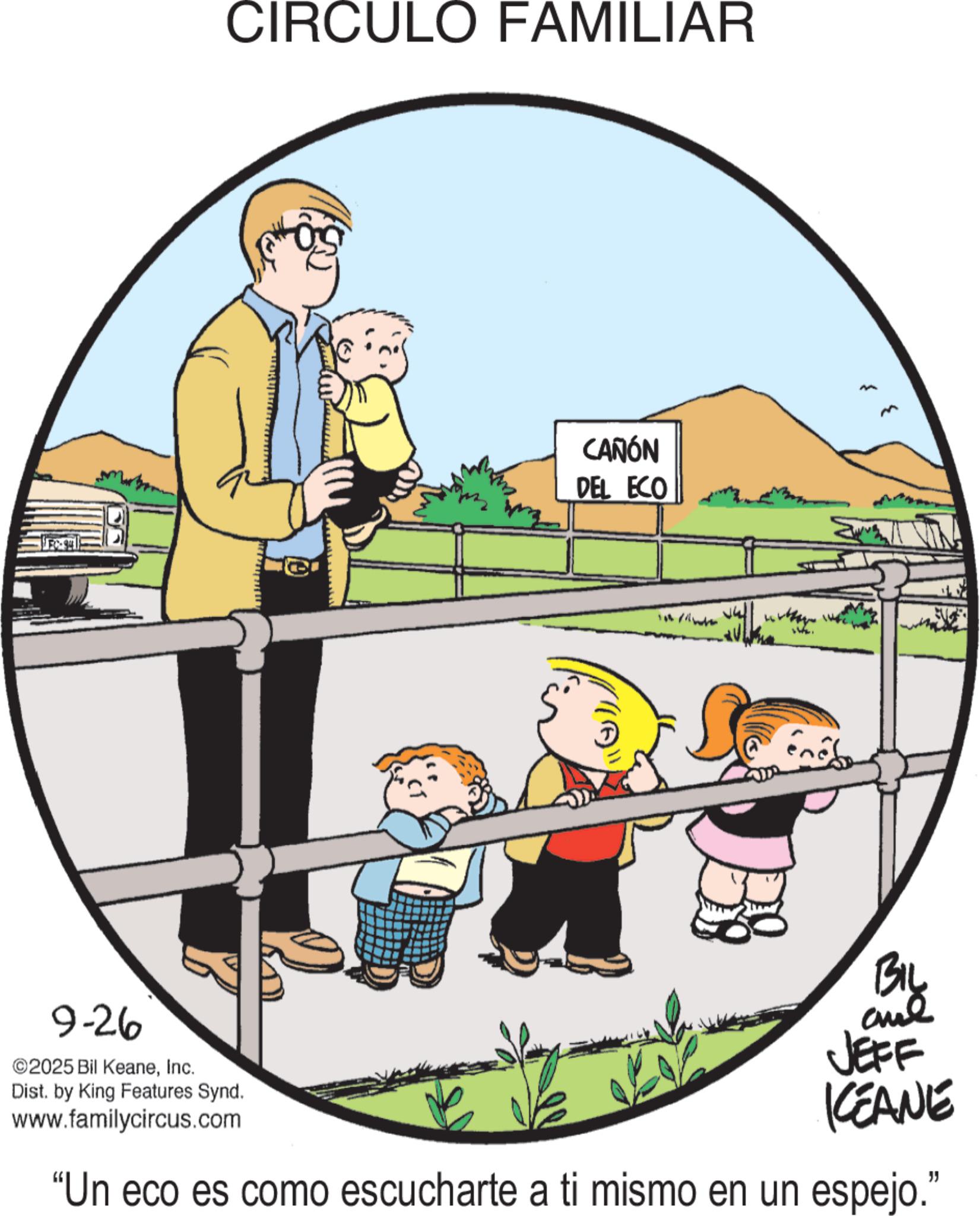 Happiness OCR: CIRCULO FAMILIAR CAÑÓN DEL ECO BIL 9-26 ©2025 Bil KeaneInc. Dist. by King Features Synd. www.familycircus.com JEFF KEANE "Un eco es como escucharte a ti mismo en un espejo." CIRCULO FAMILIAR CAÑÓN DEL ECO BIL 9-26 © 2025 Bil KeaneInc. Dist . by King Features Synd . www.familycircus.com JEFF KEANE " Un eco es como escucharte a ti mismo en un espejo . "